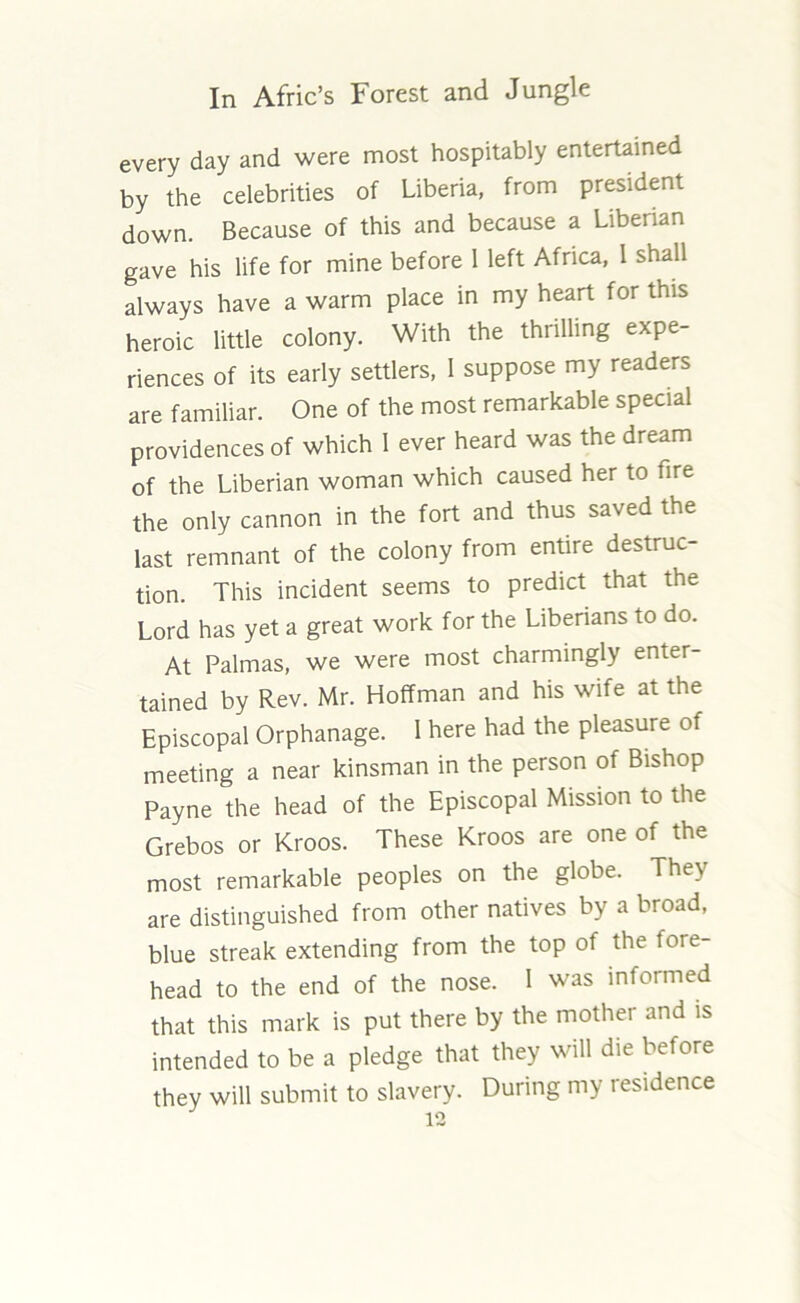 every day and were most hospitably entertained by the celebrities of Liberia, from president down. Because of this and because a Liberian gave his life for mine before 1 left Africa, I shall always have a warm place in my heart for this heroic little colony. With the thrilling expe- riences of its early settlers, I suppose my readers are familiar. One of the most remarkable special providences of which I ever heard was the dream of the Liberian woman which caused her to fire the only cannon in the fort and thus saved the last remnant of the colony from entire destruc- tion. This incident seems to predict that the Lord has yet a great work for the Liberians to do. At Palmas, we were most charmingly enter- tained by Rev. Mr. Hoffman and his wife at the Episcopal Orphanage. 1 here had the pleasure of meeting a near kinsman in the person of Bishop Payne the head of the Episcopal Mission to the Grebos or Kroos. These Kroos are one of the most remarkable peoples on the globe. They are distinguished from other natives by a broad, blue streak extending from the top of the fore- head to the end of the nose. 1 was informed that this mark is put there by the mother and is intended to be a pledge that they will die before they will submit to slavery. During my residence