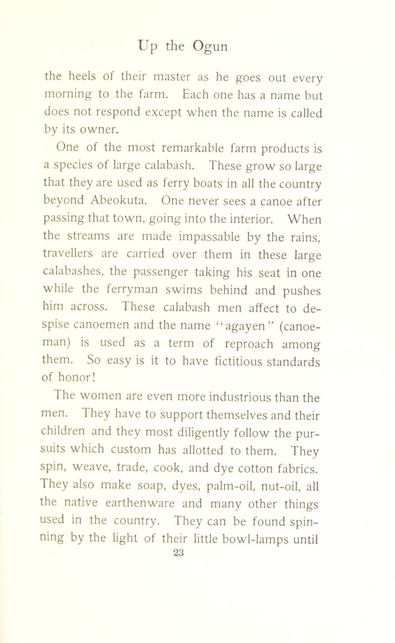 the heels of their master as he goes out every morning to the farm. Each one has a name but does not respond except when the name is called by its owner. One of the most remarkable farm products is a species of large calabash. These grow so large that they are used as ferry boats in all the country beyond Abeokuta. One never sees a canoe after passing that town, going into the interior. When the streams are made impassable by the rains, travellers are carried over them in these large calabashes, the passenger taking his seat in one while the ferryman swims behind and pushes him across. These calabash men affect to de- spise canoemen and the name “agayen” (canoe- man) is used as a term of reproach among them. So easy is it to have fictitious standards of honor! The women are even more industrious than the men. They have to support themselves and their children and they most diligently follow the pur- suits which custom has allotted to them. They spin, weave, trade, cook, and dye cotton fabrics. They also make soap, dyes, palm-oil, nut-oil, all the native earthenware and many other things used in the country. They can be found spin- ning by the light of their little bowl-lamps until