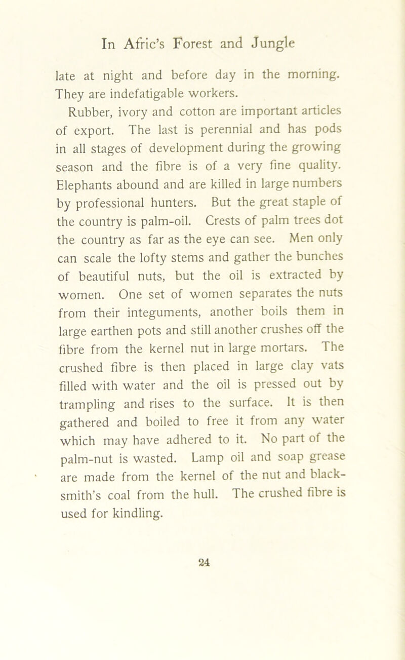 late at night and before day in the morning. They are indefatigable workers. Rubber, ivory and cotton are important articles of export. The last is perennial and has pods in all stages of development during the growing season and the fibre is of a very fine quality. Elephants abound and are killed in large numbers by professional hunters. But the great staple of the country is palm-oil. Crests of palm trees dot the country as far as the eye can see. Men only can scale the lofty stems and gather the bunches of beautiful nuts, but the oil is extracted by women. One set of women separates the nuts from their integuments, another boils them in large earthen pots and still another crushes off the fibre from the kernel nut in large mortars. The crushed fibre is then placed in large clay vats filled with water and the oil is pressed out by trampling and rises to the surface. It is then gathered and boiled to free it from any water which may have adhered to it. No part of the palm-nut is wasted. Lamp oil and soap grease are made from the kernel of the nut and black- smith’s coal from the hull. The crushed fibre is used for kindling.