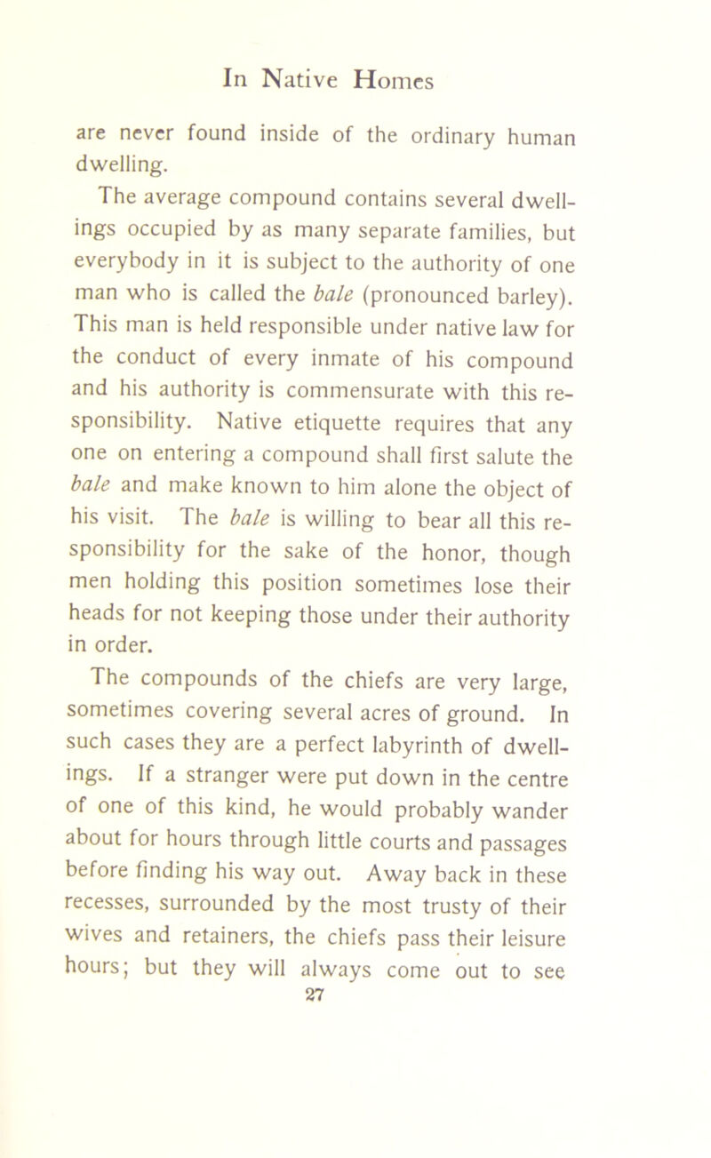 are never found inside of the ordinary human dwelling. The average compound contains several dwell- ings occupied by as many separate families, but everybody in it is subject to the authority of one man who is called the bale (pronounced barley). This man is held responsible under native law for the conduct of every inmate of his compound and his authority is commensurate with this re- sponsibility. Native etiquette requires that any one on entering a compound shall first salute the bale and make known to him alone the object of his visit. The bale is willing to bear all this re- sponsibility for the sake of the honor, though men holding this position sometimes lose their heads for not keeping those under their authority in order. The compounds of the chiefs are very large, sometimes covering several acres of ground. In such cases they are a perfect labyrinth of dwell- ings. If a stranger were put down in the centre of one of this kind, he would probably wander about for hours through little courts and passages before finding his way out. Away back in these recesses, surrounded by the most trusty of their wives and retainers, the chiefs pass their leisure hours; but they will always come out to see