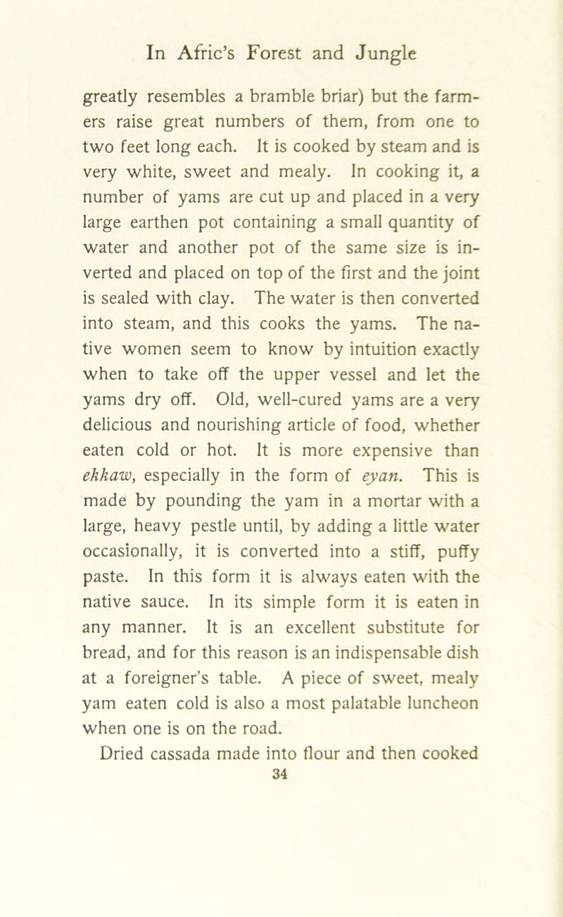 greatly resembles a bramble briar) but the farm- ers raise great numbers of them, from one to two feet long each. It is cooked by steam and is very white, sweet and mealy. In cooking it, a number of yams are cut up and placed in a very large earthen pot containing a small quantity of water and another pot of the same size is in- verted and placed on top of the first and the joint is sealed with clay. The water is then converted into steam, and this cooks the yams. The na- tive women seem to know by intuition exactly when to take off the upper vessel and let the yams dry off. Old, well-cured yams are a very delicious and nourishing article of food, whether eaten cold or hot. It is more expensive than ehkaw, especially in the form of eyan. This is made by pounding the yam in a mortar with a large, heavy pestle until, by adding a little water occasionally, it is converted into a stiff, puffy paste. In this form it is always eaten with the native sauce. In its simple form it is eaten in any manner. It is an excellent substitute for bread, and for this reason is an indispensable dish at a foreigner’s table. A piece of sweet, mealy yam eaten cold is also a most palatable luncheon when one is on the road. Dried cassada made into flour and then cooked