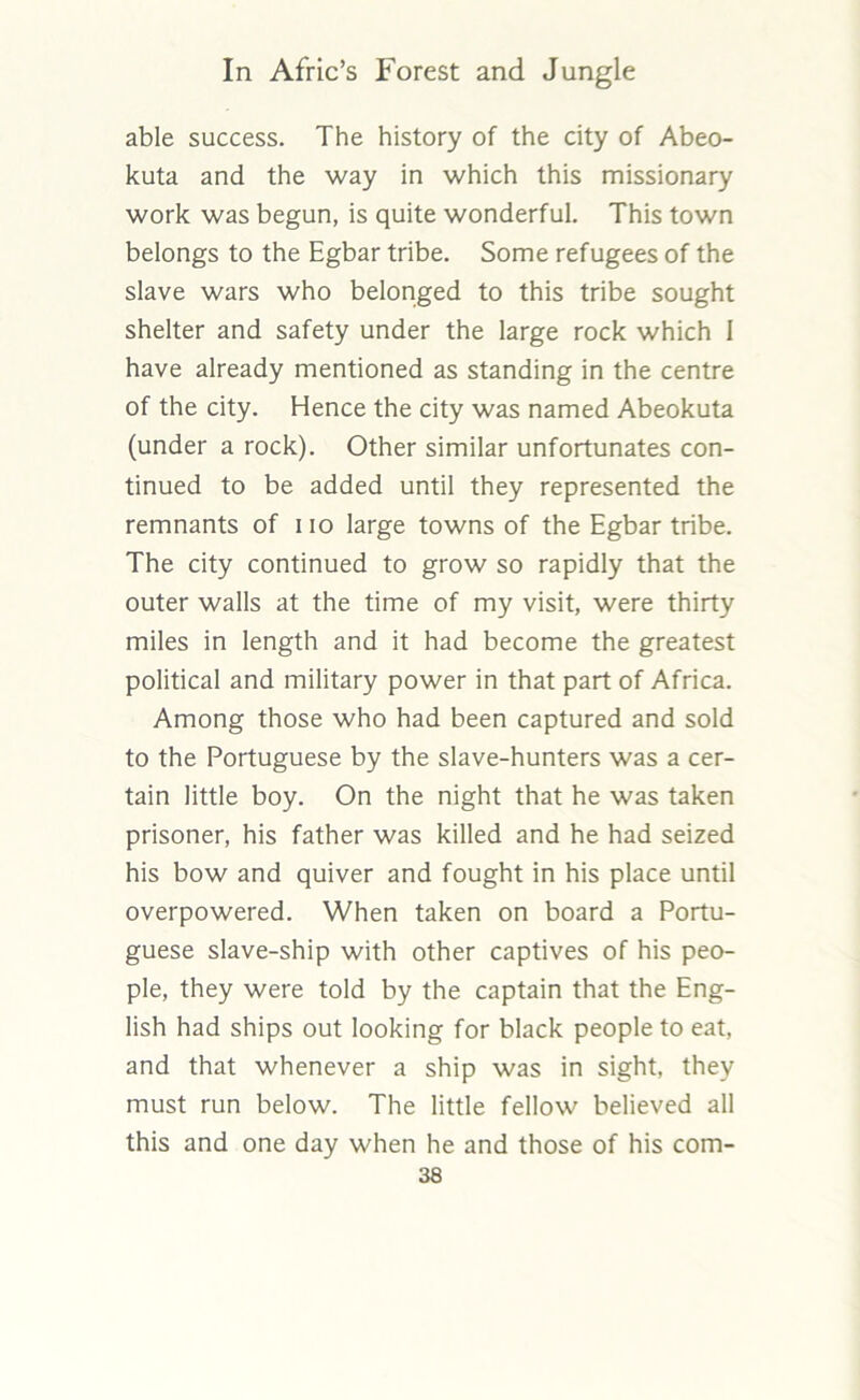 able success. The history of the city of Abeo- kuta and the way in which this missionary work was begun, is quite wonderful. This town belongs to the Egbar tribe. Some refugees of the slave wars who belonged to this tribe sought shelter and safety under the large rock which I have already mentioned as standing in the centre of the city. Hence the city was named Abeokuta (under a rock). Other similar unfortunates con- tinued to be added until they represented the remnants of iio large towns of the Egbar tribe. The city continued to grow so rapidly that the outer walls at the time of my visit, were thirty miles in length and it had become the greatest political and military power in that part of Africa. Among those who had been captured and sold to the Portuguese by the slave-hunters was a cer- tain little boy. On the night that he was taken prisoner, his father was killed and he had seized his bow and quiver and fought in his place until overpowered. When taken on board a Portu- guese slave-ship with other captives of his peo- ple, they were told by the captain that the Eng- lish had ships out looking for black people to eat, and that whenever a ship was in sight, they must run below. The little fellow believed all this and one day when he and those of his com-
