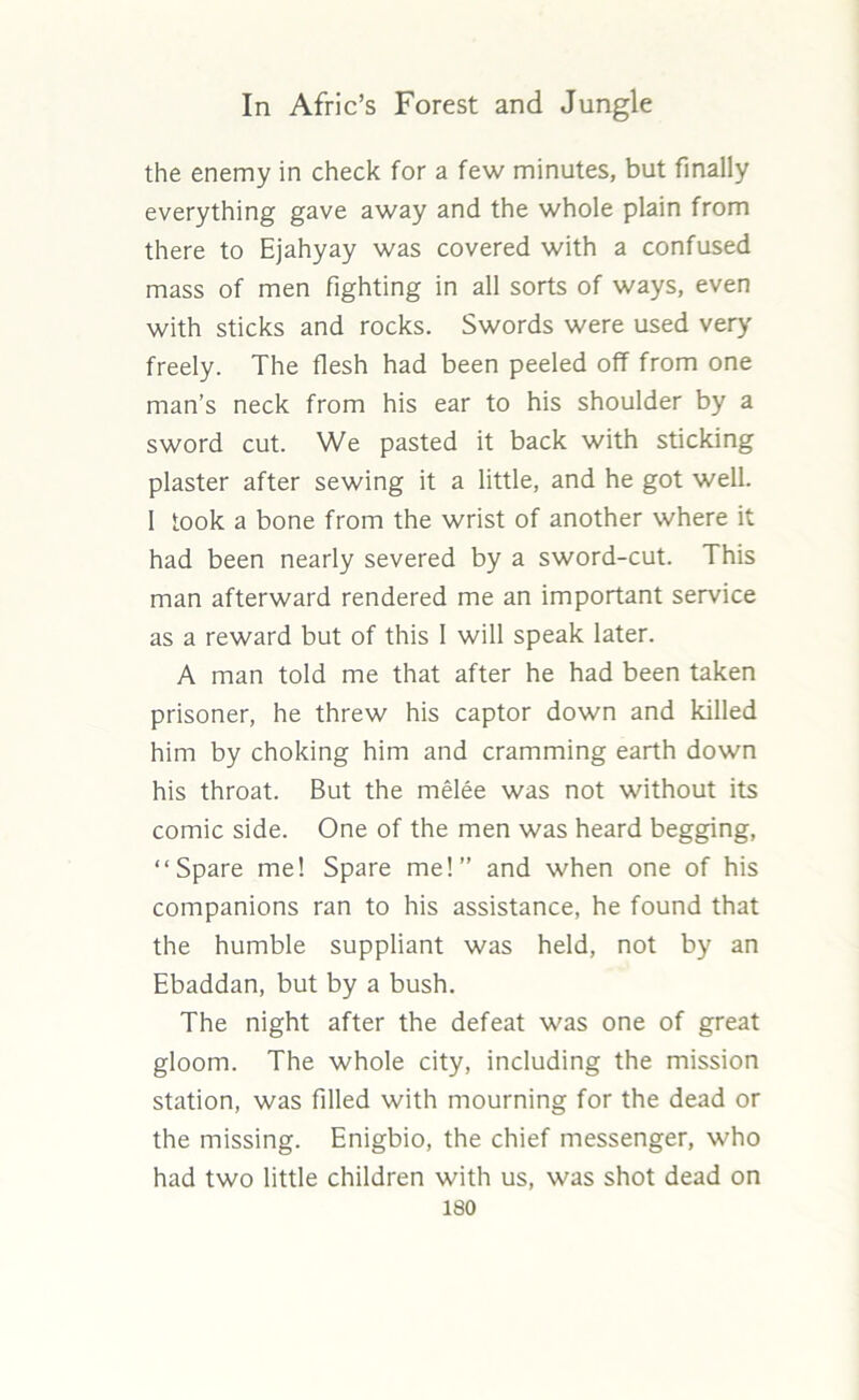 the enemy in check for a few minutes, but finally everything gave away and the whole plain from there to Ejahyay was covered with a confused mass of men fighting in all sorts of ways, even with sticks and rocks. Swords were used very freely. The flesh had been peeled off from one man’s neck from his ear to his shoulder by a sword cut. We pasted it back with sticking plaster after sewing it a little, and he got well. I took a bone from the wrist of another where it had been nearly severed by a sword-cut. This man afterward rendered me an important service as a reward but of this 1 will speak later. A man told me that after he had been taken prisoner, he threw his captor down and killed him by choking him and cramming earth down his throat. But the melee was not without its comic side. One of the men was heard begging, “Spare me! Spare me!” and when one of his companions ran to his assistance, he found that the humble suppliant was held, not by an Ebaddan, but by a bush. The night after the defeat was one of great gloom. The whole city, including the mission station, was filled with mourning for the dead or the missing. Enigbio, the chief messenger, who had two little children with us, was shot dead on