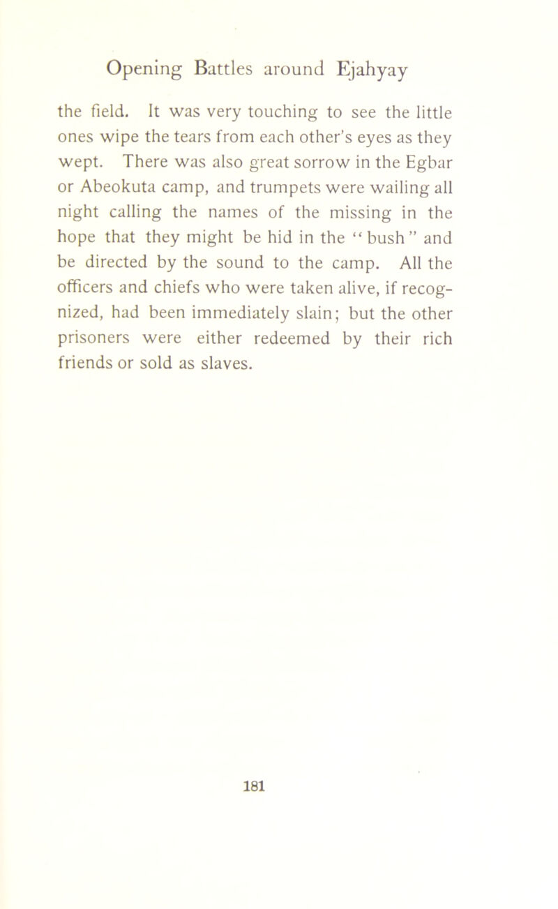 the field. It was very touching to see the little ones wipe the tears from each other’s eyes as they wept. There was also great sorrow in the Egbar or Abeokuta camp, and trumpets were wailing all night calling the names of the missing in the hope that they might be hid in the “bush” and be directed by the sound to the camp. All the officers and chiefs who were taken alive, if recog- nized, had been immediately slain; but the other prisoners were either redeemed by their rich friends or sold as slaves.
