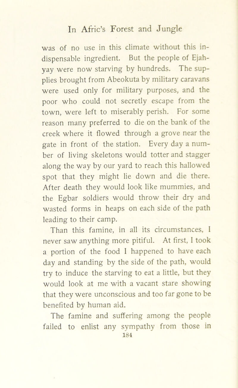 was of no use in this climate without this in- dispensable ingredient. But the people of Ejah- yay were now starving by hundreds. The sup- plies brought from Abeokuta by military caravans were used only for military purposes, and the poor who could not secretly escape from the town, were left to miserably perish. For some reason many preferred to die on the bank of the creek where it flowed through a grove near the gate in front of the station. Every day a num- ber of living skeletons would totter and stagger along the way by our yard to reach this hallowed spot that they might lie down and die there. After death they would look like mummies, and the Egbar soldiers would throw their dry and wasted forms in heaps on each side of the path leading to their camp. Than this famine, in all its circumstances, I never saw anything more pitiful. At first, I took a portion of the food 1 happened to have each day and standing by the side of the path, would try to induce the starving to eat a little, but they would look at me with a vacant stare showing that they were unconscious and too far gone to be benefited by human aid. The famine and suffering among the people failed to enlist any sympathy from those in