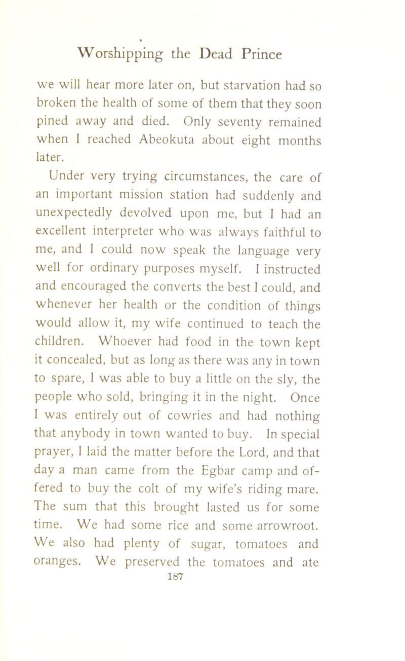we will hear more later on, but starvation had so broken the health of some of them that they soon pined away and died. Only seventy remained when I reached Abeokuta about eight months later. Under very trying circumstances, the care of an important mission station had suddenly and unexpectedly devolved upon me, but 1 had an excellent interpreter who was always faithful to me, and 1 could now speak the language very well for ordinary purposes myself. 1 instructed and encouraged the converts the best 1 could, and whenever her health or the condition of things would allow it, my wife continued to teach the children. Whoever had food in the town kept it concealed, but as long as there was any in town to spare, I was able to buy a little on the sly, the people who sold, bringing it in the night. Once 1 was entirely out of cowries and had nothing that anybody in town wanted to buy. In special prayer, I laid the matter before the Lord, and that day a man came from the Egbar camp and of- fered to buy the colt of my wife’s riding mare. The sum that this brought lasted us for some time. We had some rice and some arrowroot. We also had plenty of sugar, tomatoes and oranges. We preserved the tomatoes and ate