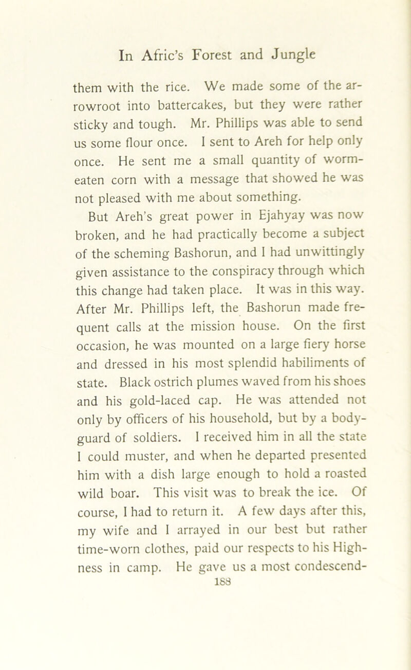 them with the rice. We made some of the ar- rowroot into battercakes, but they were rather sticky and tough. Mr. Phillips was able to send us some flour once. 1 sent to Areh for help only once. He sent me a small quantity of worm- eaten corn with a message that showed he was not pleased with me about something. But Areh’s great power in Ejahyay was now broken, and he had practically become a subject of the scheming Bashorun, and I had unwittingly given assistance to the conspiracy through which this change had taken place. It was in this way. After Mr. Phillips left, the Bashorun made fre- quent calls at the mission house. On the first occasion, he was mounted on a large fiery horse and dressed in his most splendid habiliments of state. Black ostrich plumes waved from his shoes and his gold-laced cap. He was attended not only by officers of his household, but by a body- guard of soldiers. I received him in all the state I could muster, and when he departed presented him with a dish large enough to hold a roasted wild boar. This visit was to break the ice. Of course, I had to return it. A few days after this, my wife and I arrayed in our best but rather time-worn clothes, paid our respects to his High- ness in camp. He gave us a most condescend- 1S3