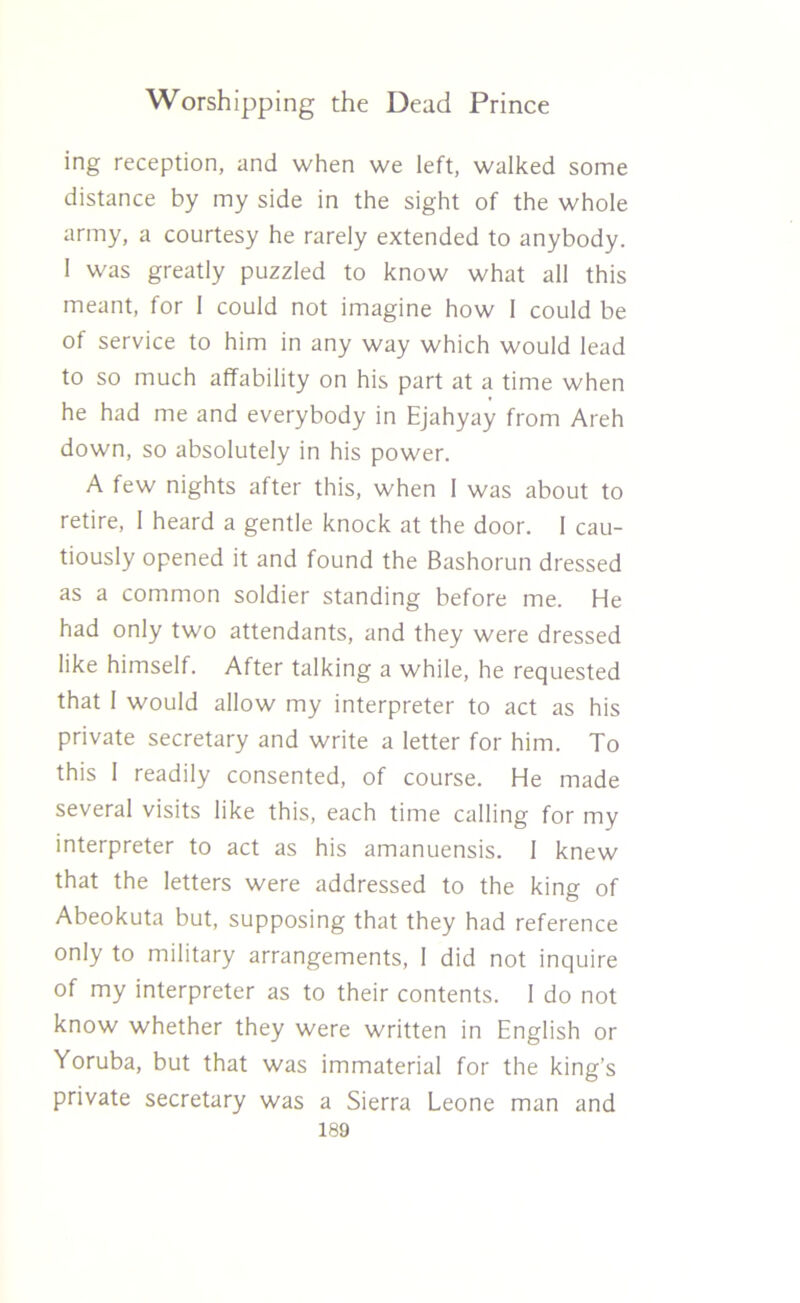 ing reception, and when we left, walked some distance by my side in the sight of the whole army, a courtesy he rarely extended to anybody. I was greatly puzzled to know what all this meant, for 1 could not imagine how 1 could be of service to him in any way which would lead to so much affability on his part at a time when he had me and everybody in Ejahyay from Areh down, so absolutely in his power. A few nights after this, when 1 was about to retire, I heard a gentle knock at the door. 1 cau- tiously opened it and found the Bashorun dressed as a common soldier standing before me. He had only two attendants, and they were dressed like himself. After talking a while, he requested that I would allow my interpreter to act as his private secretary and write a letter for him. To this I readily consented, of course. He made several visits like this, each time calling for my interpreter to act as his amanuensis. 1 knew that the letters were addressed to the king of Abeokuta but, supposing that they had reference only to military arrangements, I did not inquire of my interpreter as to their contents. I do not know whether they were written in English or Yoruba, but that was immaterial for the king’s private secretary was a Sierra Leone man and