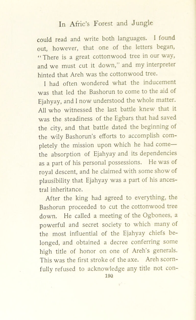 could read and write both languages. I found out, however, that one of the letters began, “There is a great cottonwood tree in our way, and we must cut it down,’ and my interpreter hinted that Areh was the cottonwood tree. 1 had often wondered what the inducement was that led the Bashorun to come to the aid of Ejahyay, and I now understood the whole matter. All who witnessed the last battle knew that it was the steadiness of the Egbars that had saved the city, and that battle dated the beginning of the wily Bashorun’s efforts to accomplish com- pletely the mission upon which he had come— the absorption of Ejahyay and its dependencies as a part of his personal possessions. He was of royal descent, and he claimed with some show of plausibility that Ejahyay was a part of his ances- tral inheritance. After the king had agreed to everything, the Bashorun proceeded to cut the cottonwood tree down. He called a meeting of the Ogbonees, a powerful and secret society to which many of the most influential of the Ejahyay chiefs be- longed, and obtained a decree conferring some high title of honor on one of Areh’s generals. This was the first stroke of the axe. Areh scorn- fully refused to acknowledge any title not con- 19Q