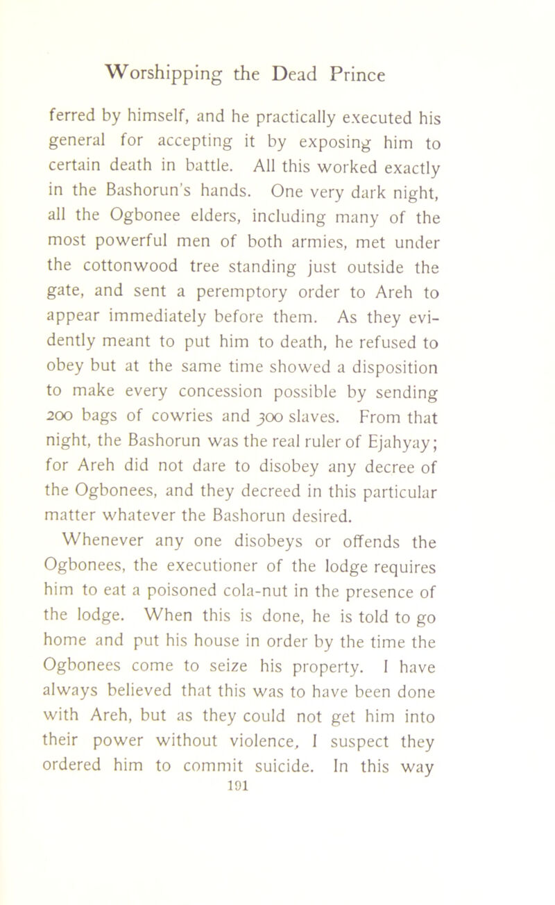 ferred by himself, and he practically executed his general for accepting it by exposing him to certain death in battle. All this worked exactly in the Bashorun’s hands. One very dark night, all the Ogbonee elders, including many of the most powerful men of both armies, met under the cottonwood tree standing just outside the gate, and sent a peremptory order to Areh to appear immediately before them. As they evi- dently meant to put him to death, he refused to obey but at the same time showed a disposition to make every concession possible by sending 200 bags of cowries and 300 slaves. From that night, the Bashorun was the real ruler of Ejahyay; for Areh did not dare to disobey any decree of the Ogbonees, and they decreed in this particular matter whatever the Bashorun desired. Whenever any one disobeys or offends the Ogbonees, the executioner of the lodge requires him to eat a poisoned cola-nut in the presence of the lodge. When this is done, he is told to go home and put his house in order by the time the Ogbonees come to seize his property. 1 have always believed that this was to have been done with Areh, but as they could not get him into their power without violence, 1 suspect they ordered him to commit suicide. In this way