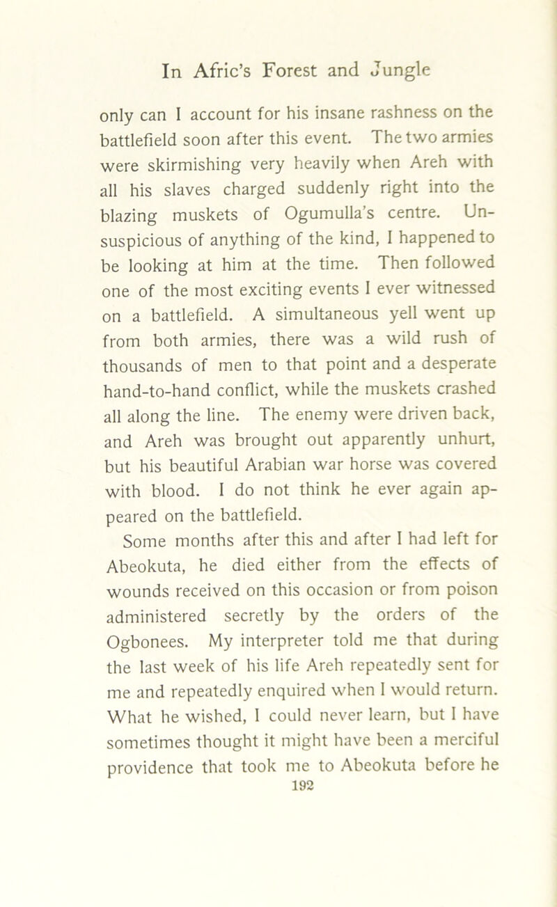 only can I account for his insane rashness on the battlefield soon after this event. The two armies were skirmishing very heavily when Areh with all his slaves charged suddenly right into the blazing muskets of Ogumulla’s centre. Un- suspicious of anything of the kind, I happened to be looking at him at the time. Then followed one of the most exciting events 1 ever witnessed on a battlefield. A simultaneous yell went up from both armies, there was a wild rush of thousands of men to that point and a desperate hand-to-hand conflict, while the muskets crashed all along the line. The enemy were driven back, and Areh was brought out apparently unhurt, but his beautiful Arabian war horse was covered with blood. 1 do not think he ever again ap- peared on the battlefield. Some months after this and after I had left for Abeokuta, he died either from the effects of wounds received on this occasion or from poison administered secretly by the orders of the Ogbonees. My interpreter told me that during the last week of his life Areh repeatedly sent for me and repeatedly enquired when I would return. What he wished, 1 could never learn, but I have sometimes thought it might have been a merciful providence that took me to Abeokuta before he