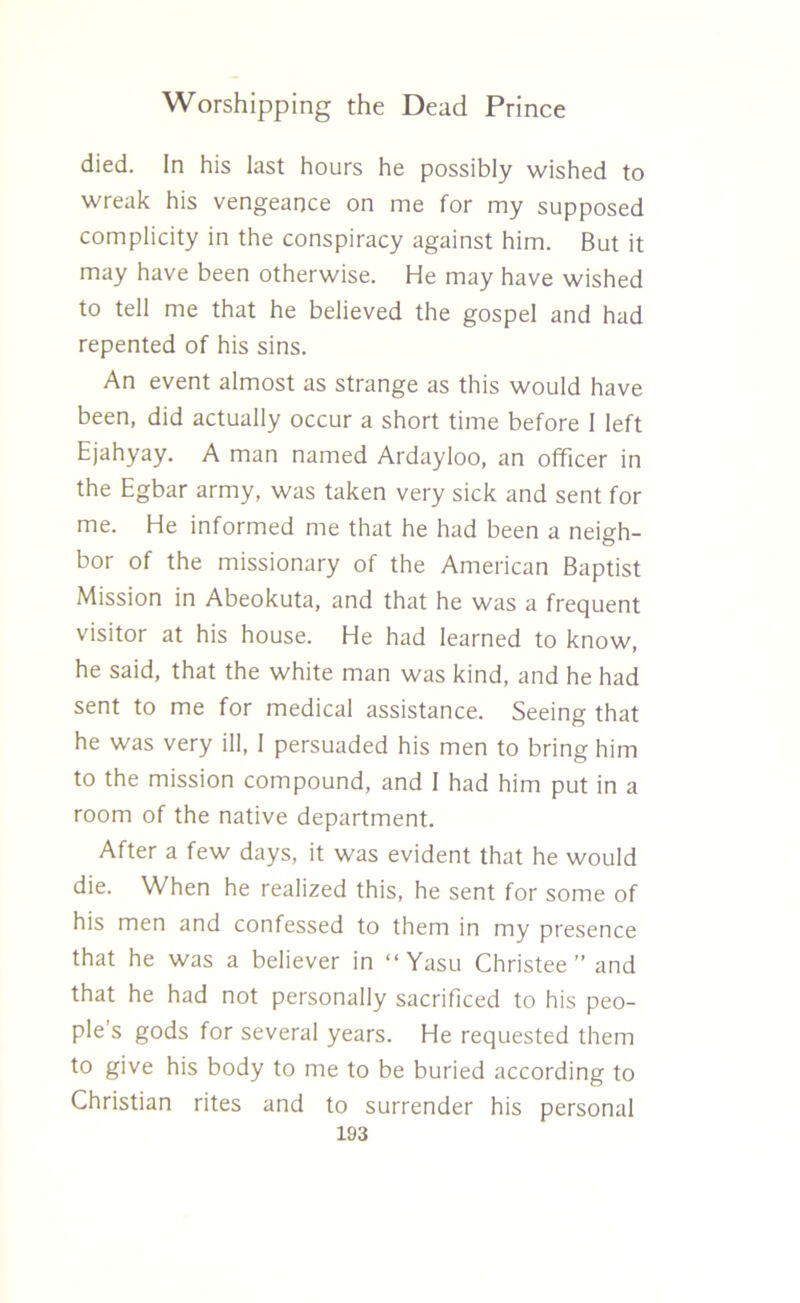 died. In his last hours he possibly wished to wreak his vengeance on me for my supposed complicity in the conspiracy against him. But it may have been otherwise. He may have wished to tell me that he believed the gospel and had repented of his sins. An event almost as strange as this would have been, did actually occur a short time before 1 left Ejahyay. A man named Ardayloo, an officer in the Egbar army, was taken very sick and sent for me. He informed me that he had been a neigh- bor of the missionary of the American Baptist Mission in Abeokuta, and that he was a frequent visitor at his house. He had learned to know, he said, that the white man was kind, and he had sent to me for medical assistance. Seeing that he was very ill, I persuaded his men to bring him to the mission compound, and 1 had him put in a room of the native department. After a few days, it was evident that he would die. When he realized this, he sent for some of his men and confessed to them in my presence that he was a believer in “Yasu Christee ” and that he had not personally sacrificed to his peo- ple s gods for several years. He requested them to give his body to me to be buried according to Christian rites and to surrender his personal
