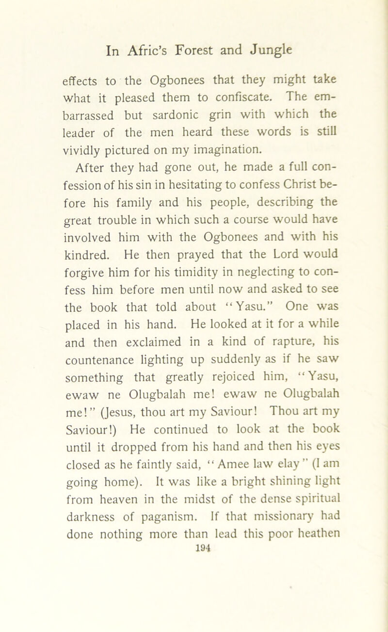 effects to the Ogbonees that they might take what it pleased them to confiscate. The em- barrassed but sardonic grin with which the leader of the men heard these words is still vividly pictured on my imagination. After they had gone out, he made a full con- fession of his sin in hesitating to confess Christ be- fore his family and his people, describing the great trouble in which such a course would have involved him with the Ogbonees and with his kindred. He then prayed that the Lord would forgive him for his timidity in neglecting to con- fess him before men until now and asked to see the book that told about “Yasu.” One was placed in his hand. He looked at it for a while and then exclaimed in a kind of rapture, his countenance lighting up suddenly as if he saw something that greatly rejoiced him, “Yasu, ewaw ne Olugbalah me! ewaw ne Olugbalah me!” (Jesus, thou art my Saviour! Thou art my Saviour!) He continued to look at the book until it dropped from his hand and then his eyes closed as he faintly said, “ Amee law elay ” (I am going home). It was like a bright shining light from heaven in the midst of the dense spiritual darkness of paganism. If that missionary had done nothing more than lead this poor heathen