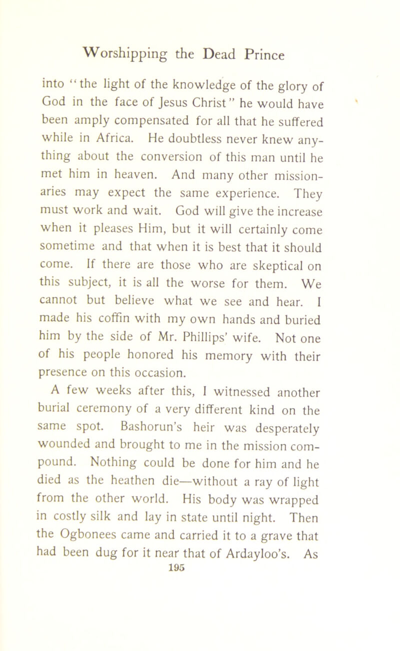 into “the light of the knowledge of the glory of God in the face of Jesus Christ” he would have been amply compensated for all that he suffered while in Africa. He doubtless never knew any- thing about the conversion of this man until he met him in heaven. And many other mission- aries may expect the same experience. They must work and wait. God will give the increase when it pleases Him, but it will certainly come sometime and that when it is best that it should come. If there are those who are skeptical on this subject, it is all the worse for them. We cannot but believe what we see and hear. 1 made his coffin with my own hands and buried him by the side of Mr. Phillips’ wife. Not one of his people honored his memory with their presence on this occasion. A few weeks after this, 1 witnessed another burial ceremony of a very different kind on the same spot. Bashorun’s heir was desperately wounded and brought to me in the mission com- pound. Nothing could be done for him and he died as the heathen die—without a ray of light from the other world. His body was wrapped in costly silk and lay in state until night. Then the Ogbonees came and carried it to a grave that had been dug for it near that of Ardayloo’s. As