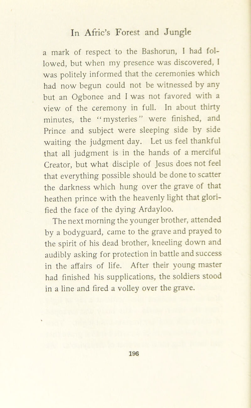 a mark of respect to the Bashorun, I had fol- lowed, but when my presence was discovered, I was politely informed that the ceremonies which had now begun could not be witnessed by any but an Ogbonee and I was not favored with a view of the ceremony in full. In about thirty minutes, the “mysteries” were finished, and Prince and subject were sleeping side by side waiting the judgment day. Let us feel thankful that all judgment is in the hands of a merciful Creator, but what disciple of Jesus does not feel that everything possible should be done to scatter the darkness which hung over the grave of that heathen prince with the heavenly light that glori- fied the face of the dying Ardayloo. The next morning the younger brother, attended by a bodyguard, came to the grave and prayed to the spirit of his dead brother, kneeling down and audibly asking for protection in battle and success in the affairs of life. After their young master had finished his supplications, the soldiers stood in a line and fired a volley over the grave.