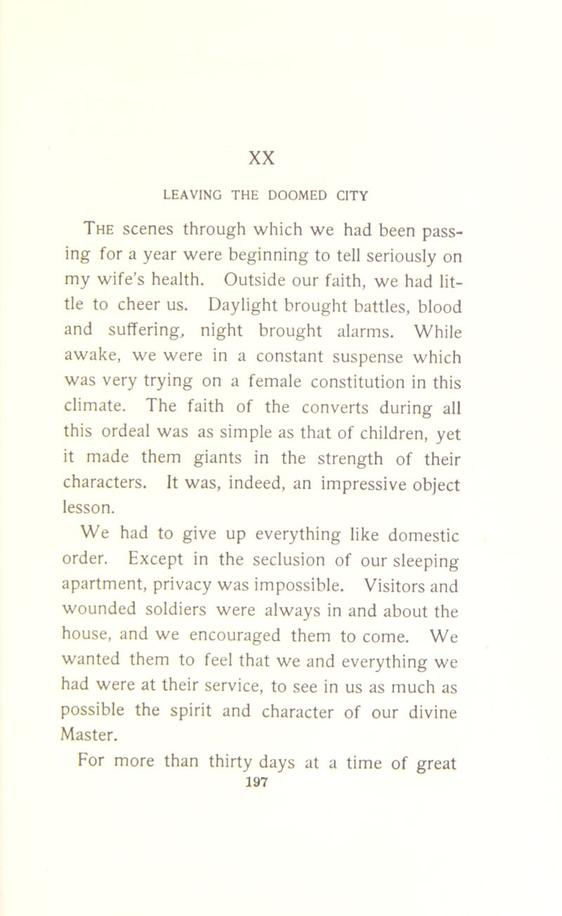 XX LEAVING THE DOOMED CITY The scenes through which we had been pass- ing for a year were beginning to tell seriously on my wife’s health. Outside our faith, we had lit- tle to cheer us. Daylight brought battles, blood and suffering, night brought alarms. While awake, we were in a constant suspense which was very trying on a female constitution in this climate. The faith of the converts during all this ordeal was as simple as that of children, yet it made them giants in the strength of their characters. It was, indeed, an impressive object lesson. We had to give up everything like domestic order. Except in the seclusion of our sleeping apartment, privacy was impossible. Visitors and wounded soldiers were always in and about the house, and we encouraged them to come. We wanted them to feel that we and everything we had were at their service, to see in us as much as possible the spirit and character of our divine Master. For more than thirty days at a time of great