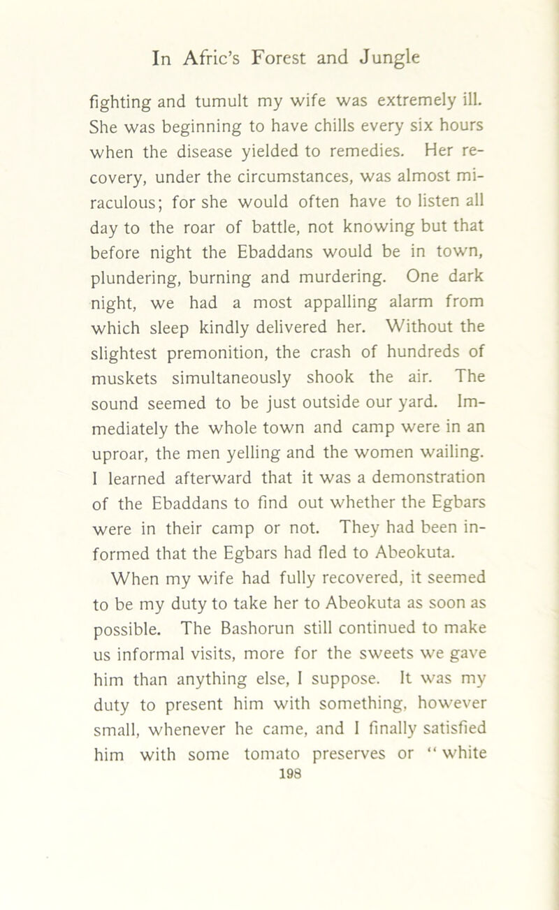 fighting and tumult my wife was extremely ill. She was beginning to have chills every six hours when the disease yielded to remedies. Her re- covery, under the circumstances, was almost mi- raculous; for she would often have to listen all day to the roar of battle, not knowing but that before night the Ebaddans would be in town, plundering, burning and murdering. One dark night, we had a most appalling alarm from which sleep kindly delivered her. Without the slightest premonition, the crash of hundreds of muskets simultaneously shook the air. The sound seemed to be just outside our yard. Im- mediately the whole town and camp were in an uproar, the men yelling and the women wailing. 1 learned afterward that it was a demonstration of the Ebaddans to find out whether the Egbars were in their camp or not. They had been in- formed that the Egbars had fled to Abeokuta. When my wife had fully recovered, it seemed to be my duty to take her to Abeokuta as soon as possible. The Bashorun still continued to make us informal visits, more for the sweets we gave him than anything else, I suppose. It was my duty to present him with something, however small, whenever he came, and I finally satisfied him with some tomato preserves or “ white