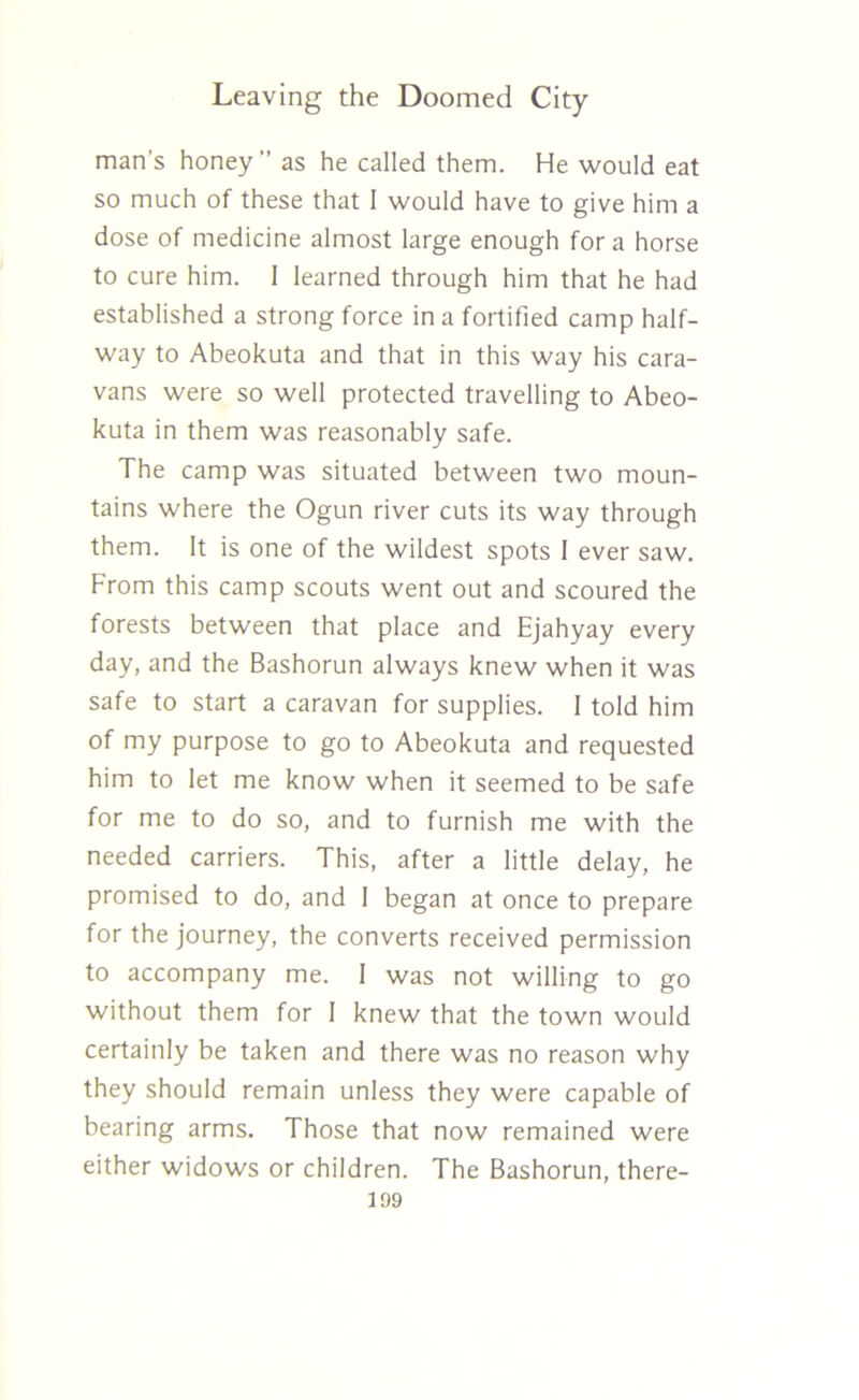 man’s honey as he called them. He would eat so much of these that 1 would have to give him a dose of medicine almost large enough fora horse to cure him. 1 learned through him that he had established a strong force in a fortified camp half- way to Abeokuta and that in this way his cara- vans were so well protected travelling to Abeo- kuta in them was reasonably safe. The camp was situated between two moun- tains where the Ogun river cuts its way through them. It is one of the wildest spots 1 ever saw. From this camp scouts went out and scoured the forests between that place and Ejahyay every day, and the Bashorun always knew when it was safe to start a caravan for supplies. I told him of my purpose to go to Abeokuta and requested him to let me know when it seemed to be safe for me to do so, and to furnish me with the needed carriers. This, after a little delay, he promised to do, and I began at once to prepare for the journey, the converts received permission to accompany me. I was not willing to go without them for I knew that the town would certainly be taken and there was no reason why they should remain unless they were capable of bearing arms. Those that now remained were either widows or children. The Bashorun, there-