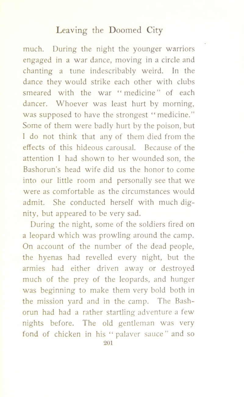 much. During the night the younger warriors engaged in a war dance, moving in a circle and chanting a tune indescribably weird. In the dance they would strike each other with clubs smeared with the war “medicine” of each dancer. Whoever was least hurt by morning, was supposed to have the strongest “ medicine.” Some of them were badly hurt by the poison, but I do not think that any of them died from the effects of this hideous carousal. Because of the attention 1 had shown to her wounded son, the Bashorun’s head wife did us the honor to come into our little room and personally see that we were as comfortable as the circumstances would admit. She conducted herself with much dig- nity, but appeared to be very sad. During the night, some of the soldiers fired on a leopard which was prowling around the camp. On account of the number of the dead people, the hyenas had revelled every night, but the armies had either driven away or destroyed much of the prey of the leopards, and hunger was beginning to make them very bold both in the mission yard and in the camp. The Bash- orun had had a rather startling adventure a few nights before. The old gentleman was very fond of chicken in his “palaver sauce” and so
