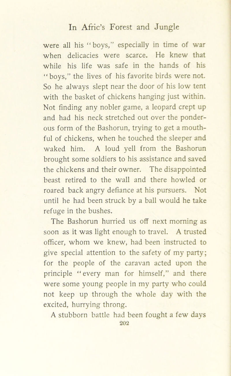 were all his “boys,” especially in time of war when delicacies were scarce. He knew that while his life was safe in the hands of his “boys,” the lives of his favorite birds were not. So he always slept near the door of his low tent with the basket of chickens hanging just within. Not finding any nobler game, a leopard crept up and had his neck stretched out over the ponder- ous form of the Bashorun, trying to get a mouth- ful of chickens, when he touched the sleeper and waked him. A loud yell from the Bashorun brought some soldiers to his assistance and saved the chickens and their owner. The disappointed beast retired to the wall and there howled or roared back angry defiance at his pursuers. Not until he had been struck by a ball would he take refuge in the bushes. The Bashorun hurried us off next morning as soon as it was light enough to travel. A trusted officer, whom we knew, had been instructed to give special attention to the safety of my party; for the people of the caravan acted upon the principle “every man for himself,” and there were some young people in my party who could not keep up through the whole day with the excited, hurrying throng. A stubborn battle had been fought a few days