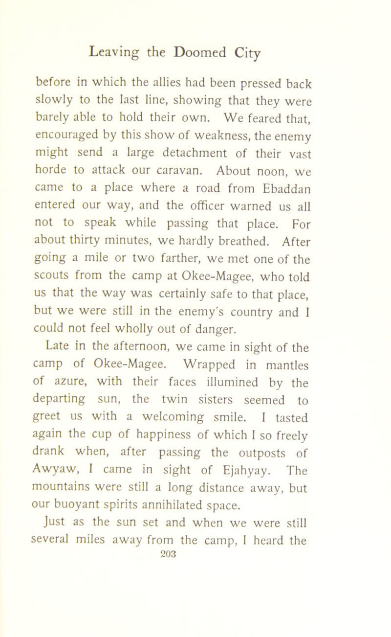 before in which the allies had been pressed back slowly to the last line, showing that they were barely able to hold their own. We feared that, encouraged by this show of weakness, the enemy might send a large detachment of their vast horde to attack our caravan. About noon, we came to a place where a road from Ebaddan entered our way, and the officer warned us all not to speak while passing that place. For about thirty minutes, we hardly breathed. After going a mile or two farther, we met one of the scouts from the camp at Okee-Magee, who told us that the way was certainly safe to that place, but we were still in the enemy’s country and 1 could not feel wholly out of danger. Late in the afternoon, we came in sight of the camp of Okee-Magee. Wrapped in mantles of azure, with their faces illumined by the departing sun, the twin sisters seemed to greet us with a welcoming smile. I tasted again the cup of happiness of which I so freely drank when, after passing the outposts of Awyaw, I came in sight of Ejahyay. The mountains were still a long distance away, but our buoyant spirits annihilated space. Just as the sun set and when we were still several miles away from the camp, I heard the