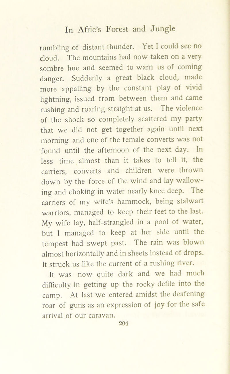 rumbling of distant thunder. Yet I could see no cloud. The mountains had now taken on a very sombre hue and seemed to warn us of coming danger. Suddenly a great black cloud, made more appalling by the constant play of vivid lightning, issued from between them and came rushing and roaring straight at us. The violence of the shock so completely scattered my party that we did not get together again until next morning and one of the female converts was not found until the afternoon of the next day. In less time almost than it takes to tell it, the carriers, converts and children were thrown down by the force of the wind and lay wallow- ing and choking in water nearly knee deep. The carriers of my wife’s hammock, being stalwart warriors, managed to keep their feet to the last. My wife lay, half-strangled in a pool of water, but I managed to keep at her side until the tempest had swept past. The rain was blown almost horizontally and in sheets instead of drops. It struck us like the current of a rushing river. It was now quite dark and we had much difficulty in getting up the rocky defile into the camp. At last we entered amidst the deafening roar of guns as an expression of joy for the safe arrival of our caravan.