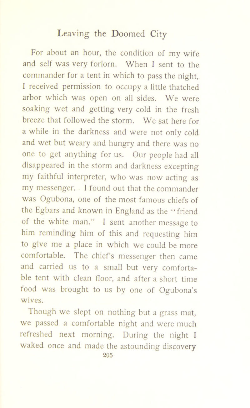 For about an hour, the condition of my wife and self was very forlorn. When 1 sent to the commander for a tent in which to pass the night, I received permission to occupy a little thatched arbor which was open on all sides. We were soaking wet and getting very cold in the fresh breeze that followed the storm. We sat here for a while in the darkness and were not only cold and wet but weary and hungry and there was no one to get anything for us. Our people had all disappeared in the storm and darkness excepting my faithful interpreter, who was now acting as my messenger. 1 found out that the commander was Ogubona, one of the most famous chiefs of the Egbars and known in England as the “friend of the white man.” 1 sent another message to him reminding him of this and requesting him to give me a place in which we could be more comfortable. The chief’s messenger then came and carried us to a small but very comforta- ble tent with clean floor, and after a short time food was brought to us by one of Ogubona’s wives. Though we slept on nothing but a grass mat, we passed a comfortable night and were much refreshed next morning. During the night 1 waked once and made the astounding discovery