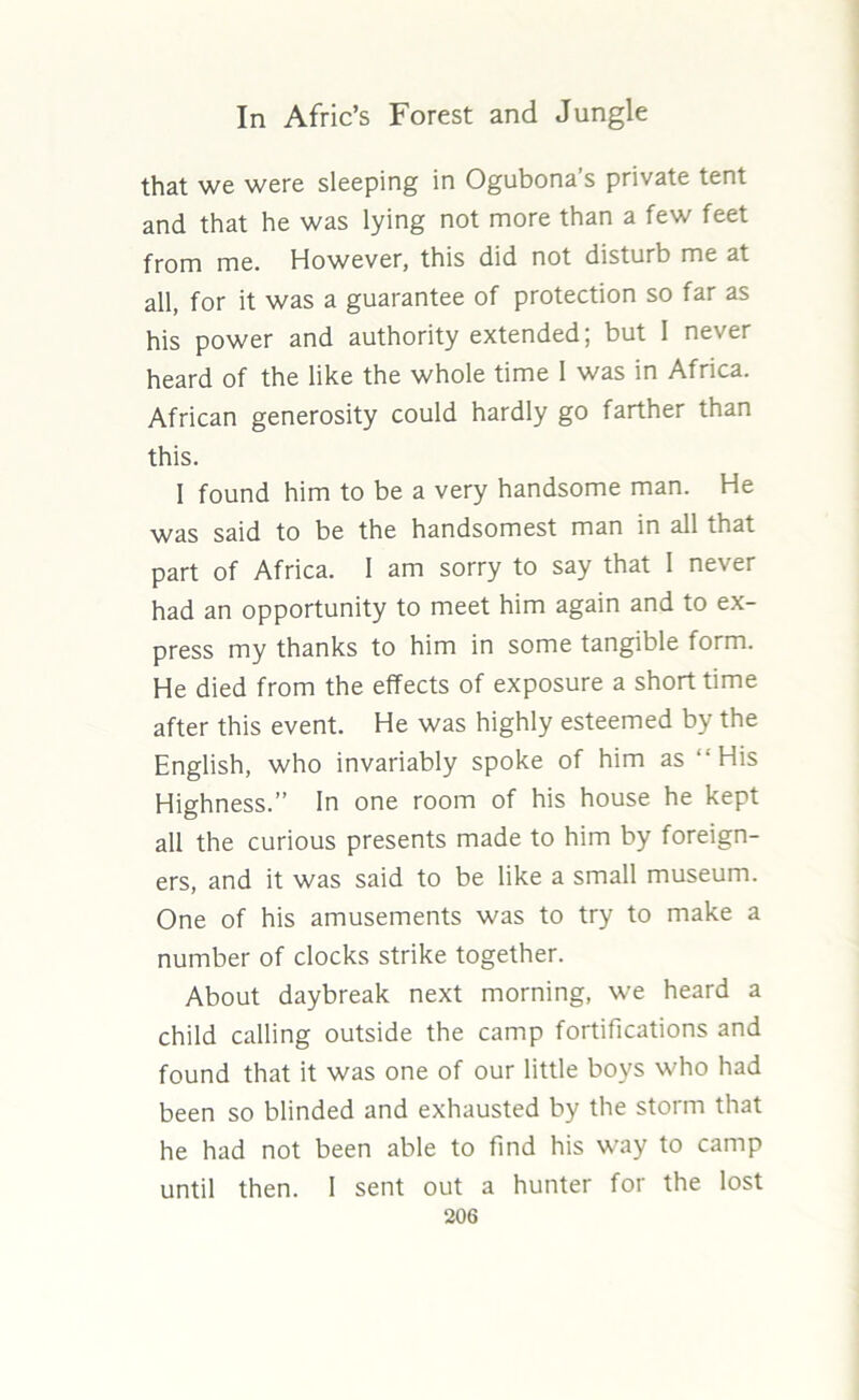 that we were sleeping in Ogubona’s private tent and that he was lying not more than a few feet from me. However, this did not disturb me at all, for it was a guarantee of protection so far as his power and authority extended; but 1 never heard of the like the whole time I was in Africa. African generosity could hardly go farther than this. 1 found him to be a very handsome man. He was said to be the handsomest man in all that part of Africa. 1 am sorry to say that I never had an opportunity to meet him again and to ex- press my thanks to him in some tangible form. He died from the effects of exposure a short time after this event. He was highly esteemed by the English, who invariably spoke of him as “His Highness.” In one room of his house he kept all the curious presents made to him by foreign- ers, and it was said to be like a small museum. One of his amusements was to try to make a number of clocks strike together. About daybreak next morning, we heard a child calling outside the camp fortifications and found that it was one of our little boys who had been so blinded and exhausted by the storm that he had not been able to find his way to camp until then. I sent out a hunter for the lost