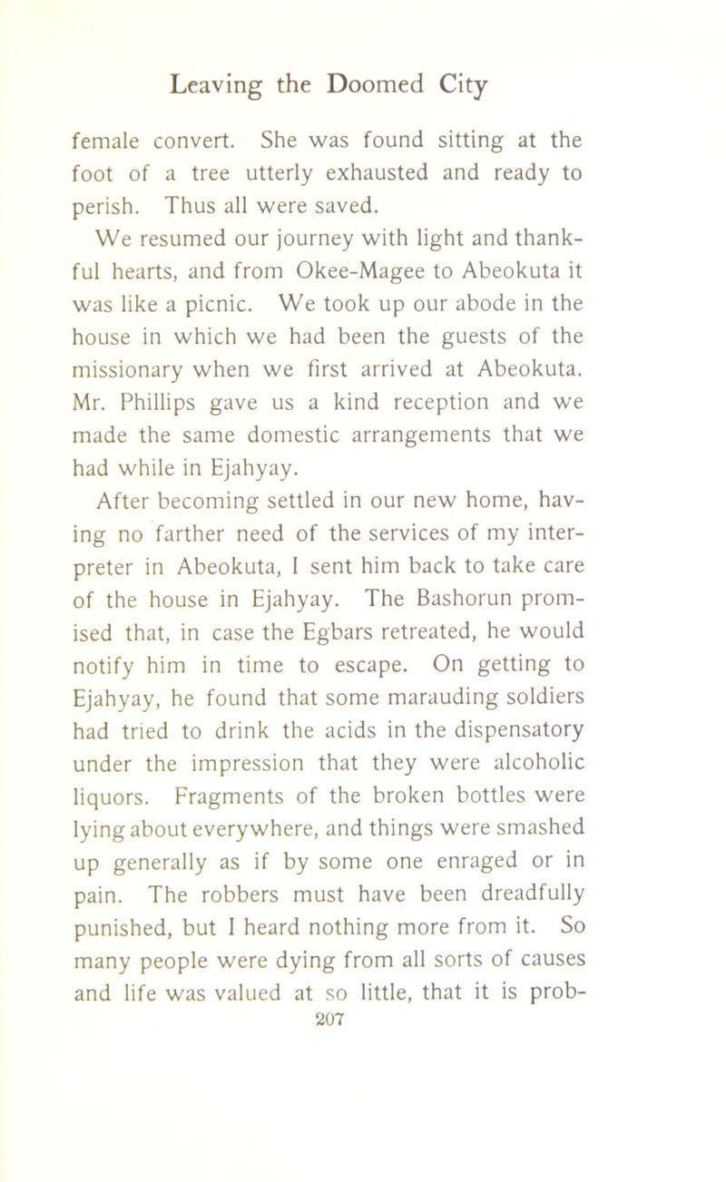female convert. She was found sitting at the foot of a tree utterly exhausted and ready to perish. Thus all were saved. We resumed our journey with light and thank- ful hearts, and from Okee-Magee to Abeokuta it was like a picnic. We took up our abode in the house in which we had been the guests of the missionary when we first arrived at Abeokuta. Mr. Phillips gave us a kind reception and we made the same domestic arrangements that we had while in Ejahyay. After becoming settled in our new home, hav- ing no farther need of the services of my inter- preter in Abeokuta, I sent him back to take care of the house in Ejahyay. The Bashorun prom- ised that, in case the Egbars retreated, he would notify him in time to escape. On getting to Ejahyay, he found that some marauding soldiers had tried to drink the acids in the dispensatory under the impression that they were alcoholic liquors. Fragments of the broken bottles were lying about everywhere, and things were smashed up generally as if by some one enraged or in pain. The robbers must have been dreadfully punished, but 1 heard nothing more from it. So many people were dying from all sorts of causes and life was valued at so little, that it is prob-