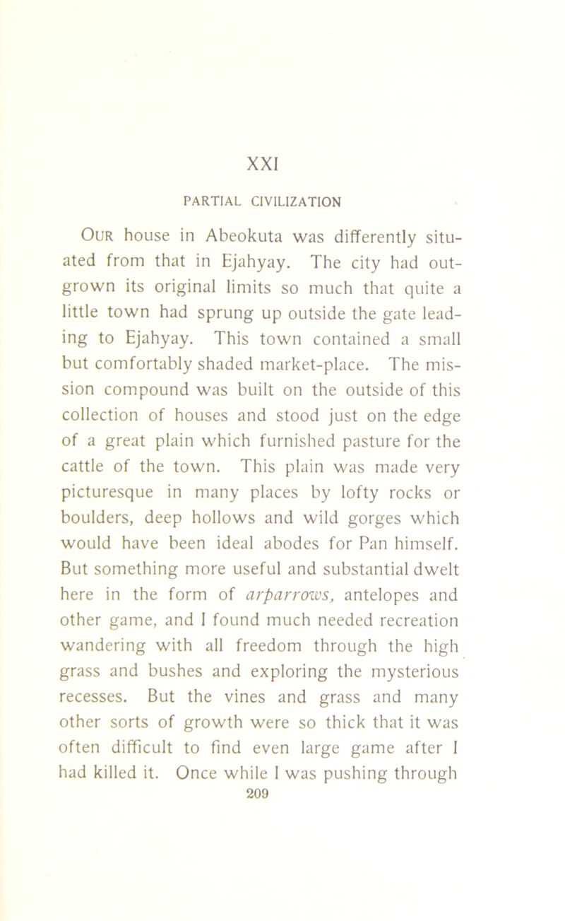 XXI PARTIAL CIVILIZATION Our house in Abeokuta was differently situ- ated from that in Ejahyay. The city had out- grown its original limits so much that quite a little town had sprung up outside the gate lead- ing to Ejahyay. This town contained a small but comfortably shaded market-place. The mis- sion compound was built on the outside of this collection of houses and stood just on the edge of a great plain which furnished pasture for the cattle of the town. This plain was made very picturesque in many places by lofty rocks or boulders, deep hollows and wild gorges which would have been ideal abodes for Pan himself. But something more useful and substantial dwelt here in the form of arparrows, antelopes and other game, and 1 found much needed recreation wandering with all freedom through the high grass and bushes and exploring the mysterious recesses. But the vines and grass and many other sorts of growth were so thick that it was often difficult to find even large game after I had killed it. Once while I was pushing through