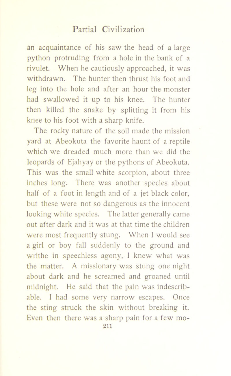 an acquaintance of his saw the head of a large python protruding from a hole in the bank of a rivulet. When he cautiously approached, it was withdrawn. The hunter then thrust his foot and leg into the hole and after an hour the monster had swallowed it up to his knee. The hunter then killed the snake by splitting it from his knee to his foot with a sharp knife. The rocky nature of the soil made the mission yard at Abeokuta the favorite haunt of a reptile which we dreaded much more than we did the leopards of Ejahyay or the pythons of Abeokuta. This was the small white scorpion, about three inches long. There was another species about half of a foot in length and of a jet black color, but these were not so dangerous as the innocent looking white species. The latter generally came out after dark and it was at that time the children were most frequently stung. When I would see a girl or boy fall suddenly to the ground and writhe in speechless agony, 1 knew what was the matter. A missionary was stung one night about dark and he screamed and groaned until midnight. He said that the pain was indescrib- able. 1 had some very narrow escapes. Once the sting struck the skin without breaking it. Even then there was a sharp pain for a few mo-