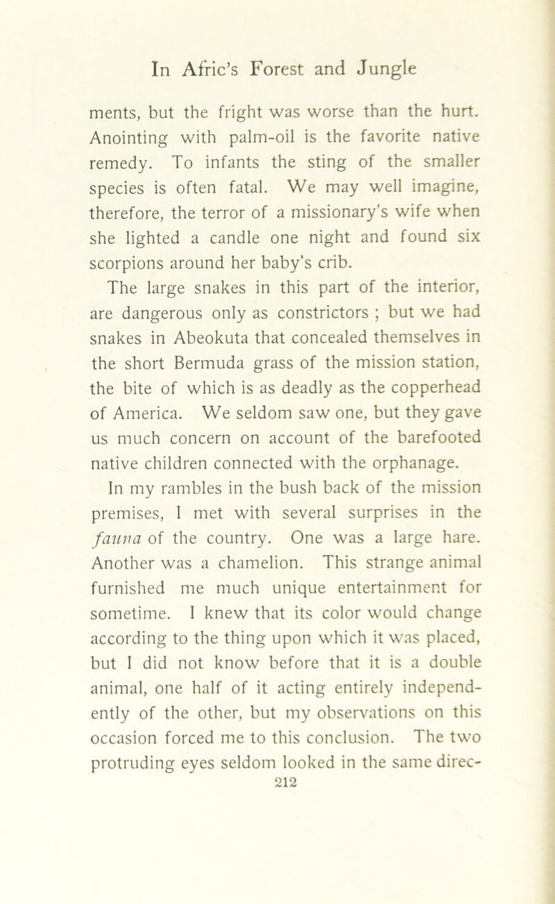 merits, but the fright was worse than the hurt. Anointing with palm-oil is the favorite native remedy. To infants the sting of the smaller species is often fatal. We may well imagine, therefore, the terror of a missionary’s wife when she lighted a candle one night and found six scorpions around her baby’s crib. The large snakes in this part of the interior, are dangerous only as constrictors ; but we had snakes in Abeokuta that concealed themselves in the short Bermuda grass of the mission station, the bite of which is as deadly as the copperhead of America. We seldom saw one, but they gave us much concern on account of the barefooted native children connected with the orphanage. In my rambles in the bush back of the mission premises, I met with several surprises in the fauna of the country. One was a large hare. Another was a chamelion. This strange animal furnished me much unique entertainment for sometime. 1 knew that its color would change according to the thing upon which it was placed, but I did not know before that it is a double animal, one half of it acting entirely independ- ently of the other, but my observations on this occasion forced me to this conclusion. The two protruding eyes seldom looked in the same direc-