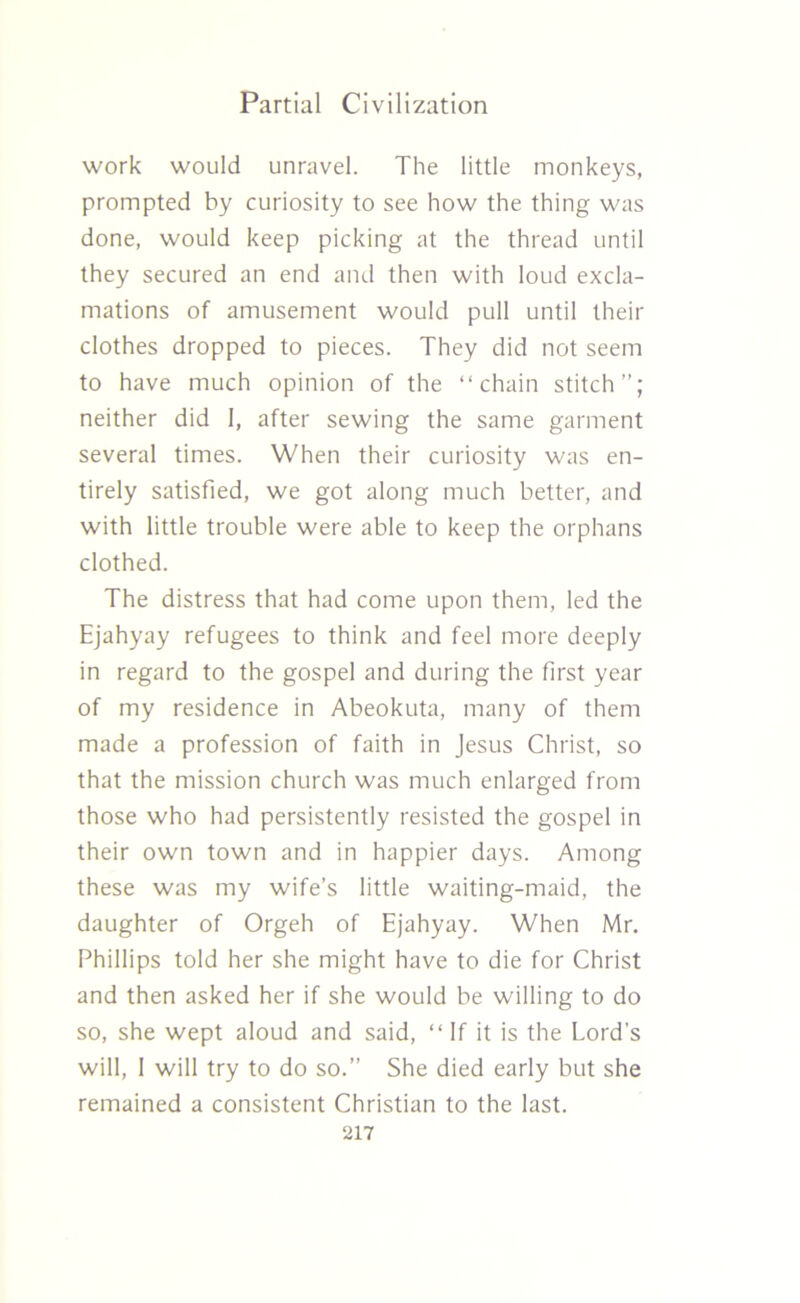 work would unravel. The little monkeys, prompted by curiosity to see how the thing was done, would keep picking at the thread until they secured an end and then with loud excla- mations of amusement would pull until their clothes dropped to pieces. They did not seem to have much opinion of the “chain stitch’’; neither did I, after sewing the same garment several times. When their curiosity was en- tirely satisfied, we got along much better, and with little trouble were able to keep the orphans clothed. The distress that had come upon them, led the Ejahyay refugees to think and feel more deeply in regard to the gospel and during the first year of my residence in Abeokuta, many of them made a profession of faith in Jesus Christ, so that the mission church was much enlarged from those who had persistently resisted the gospel in their own town and in happier days. Among these was my wife’s little waiting-maid, the daughter of Orgeh of Ejahyay. When Mr. Phillips told her she might have to die for Christ and then asked her if she would be willing to do so, she wept aloud and said, “If it is the Lord’s will, 1 will try to do so.” She died early but she remained a consistent Christian to the last.