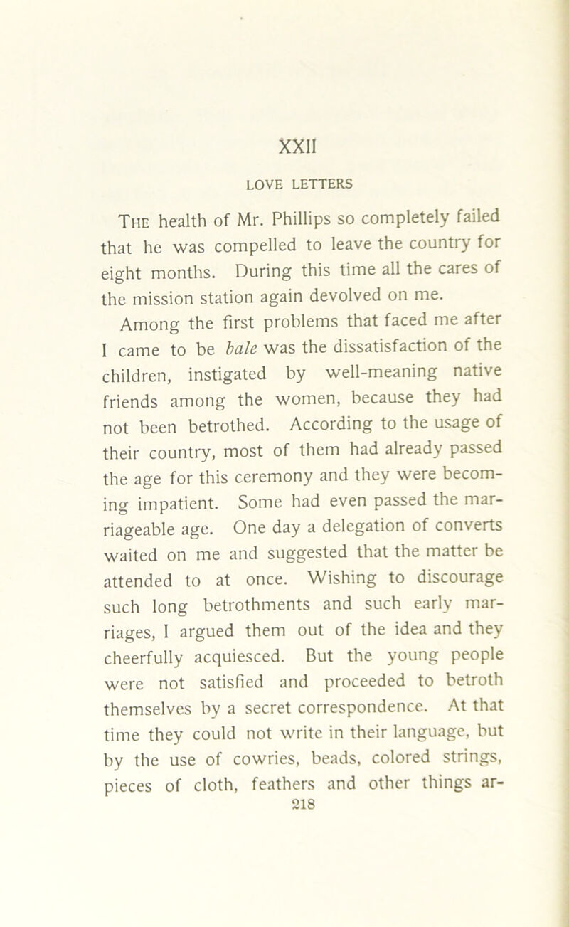 XXII LOVE LETTERS The health of Mr. Phillips so completely failed that he was compelled to leave the country for eight months. During this time all the cares of the mission station again devolved on me. Among the first problems that faced me after I came to be bale was the dissatisfaction of the children, instigated by well-meaning native friends among the women, because they had not been betrothed. According to the usage of their country, most of them had already passed the age for this ceremony and they were becom- ing impatient. Some had even passed the mar- riageable age. One day a delegation of converts waited on me and suggested that the matter be attended to at once. Wishing to discourage such long betrothments and such early mar- riages, I argued them out of the idea and they cheerfully acquiesced. But the young people were not satisfied and proceeded to betroth themselves by a secret correspondence. At that time they could not write in their language, but by the use of cowries, beads, colored strings, pieces of cloth, feathers and other things ar- sis