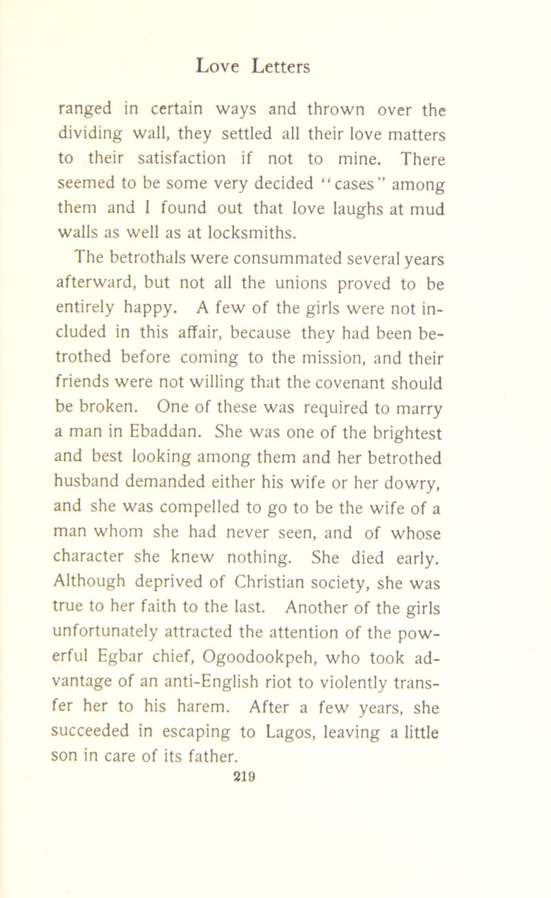 ranged in certain ways and thrown over the dividing wall, they settled all their love matters to their satisfaction if not to mine. There seemed to be some very decided “cases” among them and 1 found out that love laughs at mud walls as well as at locksmiths. The betrothals were consummated several years afterward, but not all the unions proved to be entirely happy. A few of the girls were not in- cluded in this affair, because they had been be- trothed before coming to the mission, and their friends were not willing that the covenant should be broken. One of these was required to marry a man in Ebaddan. She was one of the brightest and best looking among them and her betrothed husband demanded either his wife or her dowry, and she was compelled to go to be the wife of a man whom she had never seen, and of whose character she knew nothing. She died early. Although deprived of Christian society, she was true to her faith to the last. Another of the girls unfortunately attracted the attention of the pow- erful Egbar chief, Ogoodookpeh, who took ad- vantage of an anti-English riot to violently trans- fer her to his harem. After a few years, she succeeded in escaping to Lagos, leaving a little son in care of its father.