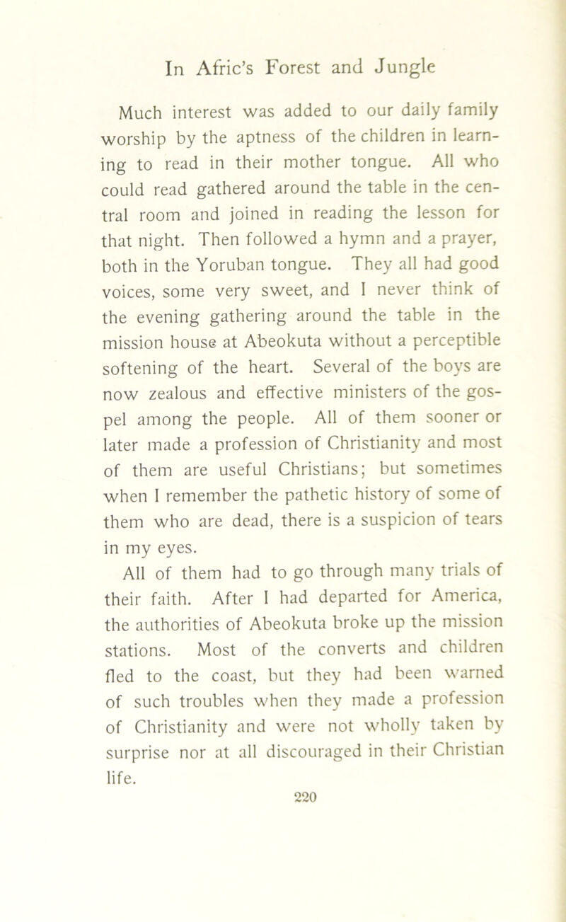 Much interest was added to our daily family worship by the aptness of the children in learn- ing to read in their mother tongue. All who could read gathered around the table in the cen- tral room and joined in reading the lesson for that night. Then followed a hymn and a prayer, both in the Yoruban tongue. They all had good voices, some very sweet, and 1 never think of the evening gathering around the table in the mission house at Abeokuta without a perceptible softening of the heart. Several of the boys are now zealous and effective ministers of the gos- pel among the people. All of them sooner or later made a profession of Christianity and most of them are useful Christians; but sometimes when 1 remember the pathetic history of some of them who are dead, there is a suspicion of tears in my eyes. All of them had to go through many trials of their faith. After 1 had departed for America, the authorities of Abeokuta broke up the mission stations. Most of the converts and children fled to the coast, but they had been warned of such troubles when they made a profession of Christianity and were not wholly taken by surprise nor at all discouraged in their Christian life.