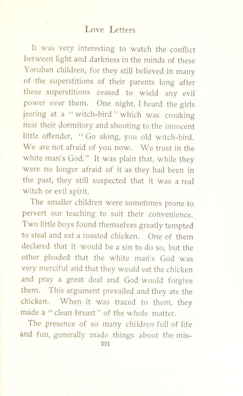 It was very interesting to watch the conflict between light and darkness in the minds of these Yoruban children, for they still believed in many of the superstitions of their parents long after these superstitions ceased to wield any evil power over them. One night, I heard the girls jeering at a “ witch-bird ” which was croaking near their dormitory and shouting to the innocent little offender, “ Go along, you old witch-bird. We are not afraid of you now. We trust in the white man’s God.” It was plain that, while they were no longer afraid of it as they had been in the past, they still suspected that it was a real witch or evil spirit. The smaller children were sometimes prone to pervert our teaching to suit their convenience. Two little boys found themselves greatly tempted to steal and eat a roasted chicken. One of them declared that it would be a sin to do so, but the other pleaded that the white man’s God was very merciful and that they would eat the chicken and pray a great deal and God would forgive them. This argument prevailed and they ate the chicken. When it was traced to them, they made a “clean breast” of the whole matter. The presence of so many children full of life and fun, generally made things about the mis-