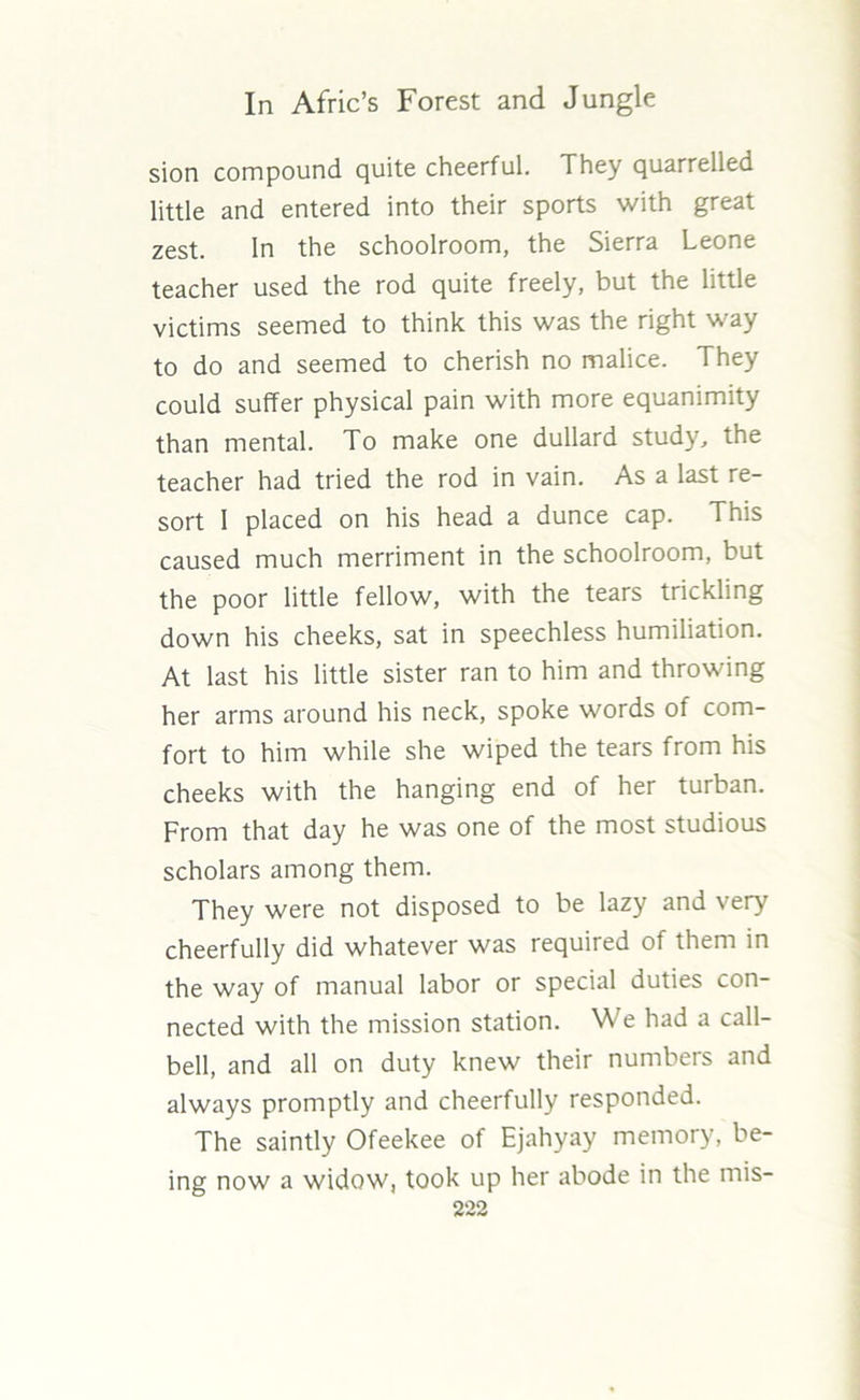sion compound quite cheerful. They quarrelled little and entered into their sports with great zest. In the schoolroom, the Sierra Leone teacher used the rod quite freely, but the little victims seemed to think this was the right way to do and seemed to cherish no malice. They could suffer physical pain with more equanimity than mental. To make one dullard study, the teacher had tried the rod in vain. As a last re- sort I placed on his head a dunce cap. This caused much merriment in the schoolroom, but the poor little fellow, with the tears trickling down his cheeks, sat in speechless humiliation. At last his little sister ran to him and throwing her arms around his neck, spoke words of com- fort to him while she wiped the tears from his cheeks with the hanging end of her turban. From that day he was one of the most studious scholars among them. They were not disposed to be lazy and very cheerfully did whatever was required of them in the way of manual labor or special duties con- nected with the mission station. We had a call- bell, and all on duty knew their numbers and always promptly and cheerfully responded. The saintly Ofeekee of Ejahyay memory, be- ing now a widow, took up her abode in the mis-