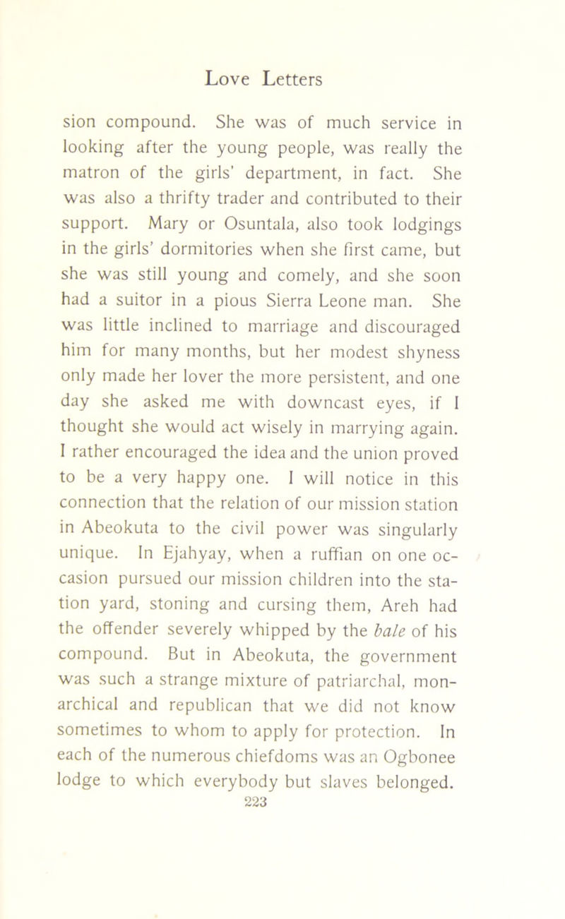 sion compound. She was of much service in looking after the young people, was really the matron of the girls’ department, in fact. She was also a thrifty trader and contributed to their support. Mary or Osuntala, also took lodgings in the girls’ dormitories when she first came, but she was still young and comely, and she soon had a suitor in a pious Sierra Leone man. She was little inclined to marriage and discouraged him for many months, but her modest shyness only made her lover the more persistent, and one day she asked me with downcast eyes, if 1 thought she would act wisely in marrying again. 1 rather encouraged the idea and the union proved to be a very happy one. 1 will notice in this connection that the relation of our mission station in Abeokuta to the civil power was singularly unique. In Ejahyay, when a ruffian on one oc- casion pursued our mission children into the sta- tion yard, stoning and cursing them, Areh had the offender severely whipped by the bale of his compound. But in Abeokuta, the government was such a strange mixture of patriarchal, mon- archical and republican that we did not know sometimes to whom to apply for protection. In each of the numerous chiefdoms was an Ogbonee lodge to which everybody but slaves belonged.