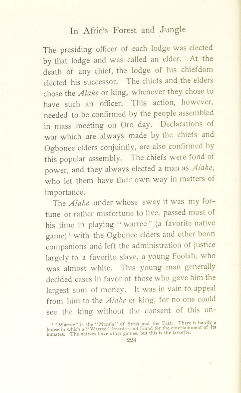 The presiding officer of each lodge was elected by that lodge and was called an elder. At the death of any chief, the lodge of his chiefdom elected his successor. The chiefs and the elders chose the Alake or king, whenever they chose to have such an officer. This action, however, needed to be confirmed by the people assembled in mass meeting on Oro day. Declarations of war which are always made by the chiefs and Ogbonee elders conjointly, are also confirmed by this popular assembly. The chiefs were fond of power, and they always elected a man as Alake, who let them have their own way in matters of importance. The Alake under whose sway it was my for- tune or rather misfortune to live, passed most of his time in playing “ warree” (a favorite native game)1 with the Ogbonee elders and other boon companions and left the administration of justice largely to a favorite slave, a young Foolah, who was almost white. This young man generally decided cases in favor of those who gave him the largest sum of money. It was in vain to appeal from him to the Alake or king, for no one could see the king without the consent of this un- 1 “ Warree is the “ Macala ” of Syria and the East. There is hardlj; a house in which a “Warree ” board is not found for the entertainment of its inmates. The natives have other games, but this is the favorite.