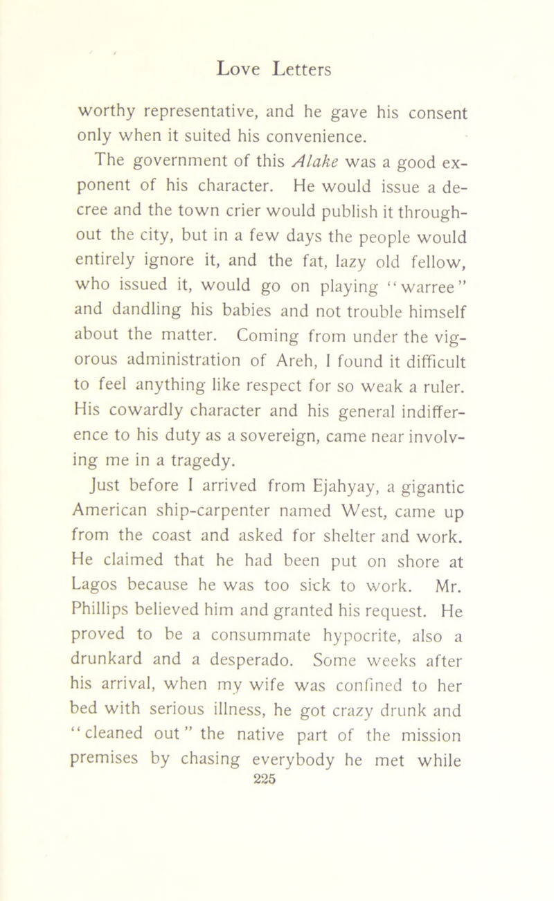 worthy representative, and he gave his consent only when it suited his convenience. The government of this Alake was a good ex- ponent of his character. He would issue a de- cree and the town crier would publish it through- out the city, but in a few days the people would entirely ignore it, and the fat, lazy old fellow, who issued it, would go on playing “warree” and dandling his babies and not trouble himself about the matter. Coming from under the vig- orous administration of Areh, I found it difficult to feel anything like respect for so weak a ruler. His cowardly character and his general indiffer- ence to his duty as a sovereign, came near involv- ing me in a tragedy. Just before I arrived from Ejahyay, a gigantic American ship-carpenter named West, came up from the coast and asked for shelter and work. He claimed that he had been put on shore at Lagos because he was too sick to work. Mr. Phillips believed him and granted his request. He proved to be a consummate hypocrite, also a drunkard and a desperado. Some weeks after his arrival, when my wife was confined to her bed with serious illness, he got crazy drunk and “cleaned out ” the native part of the mission premises by chasing everybody he met while