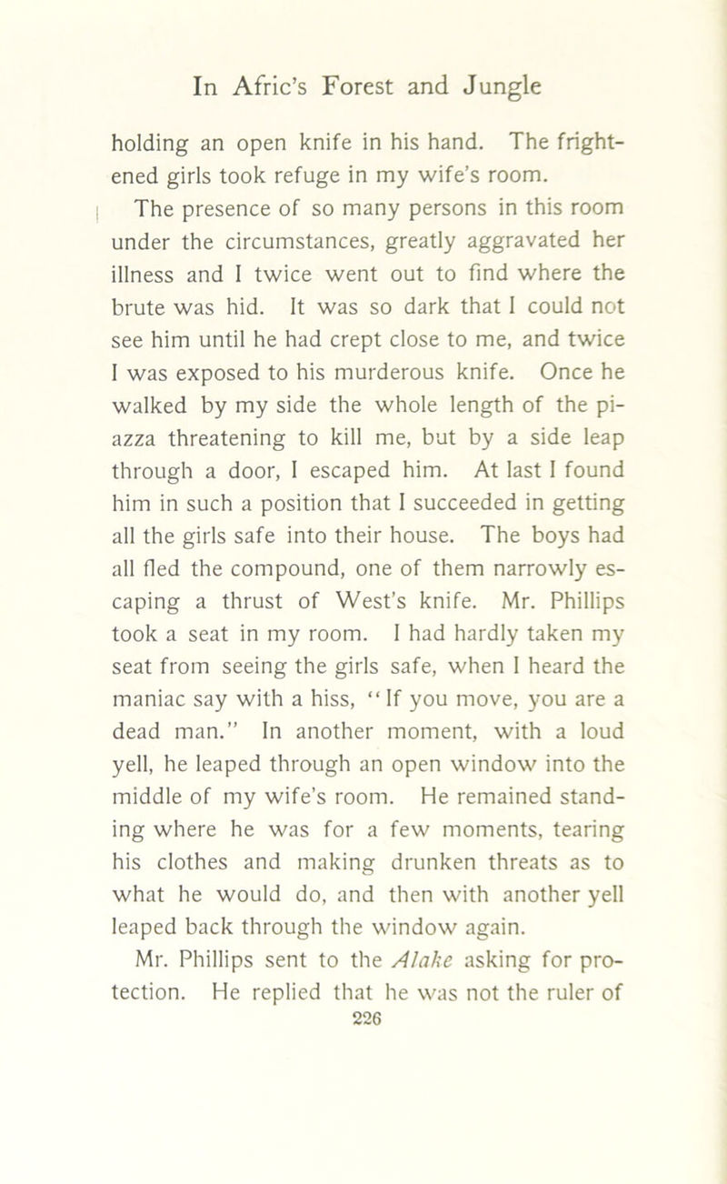 holding an open knife in his hand. The fright- ened girls took refuge in my wife’s room. The presence of so many persons in this room under the circumstances, greatly aggravated her illness and I twice went out to find where the brute was hid. It was so dark that I could not see him until he had crept close to me, and twice 1 was exposed to his murderous knife. Once he walked by my side the whole length of the pi- azza threatening to kill me, but by a side leap through a door, I escaped him. At last 1 found him in such a position that 1 succeeded in getting all the girls safe into their house. The boys had all fled the compound, one of them narrowly es- caping a thrust of West’s knife. Mr. Phillips took a seat in my room. I had hardly taken my seat from seeing the girls safe, when I heard the maniac say with a hiss, “ If you move, you are a dead man.” In another moment, with a loud yell, he leaped through an open window into the middle of my wife’s room. He remained stand- ing where he was for a few moments, tearing his clothes and making drunken threats as to what he would do, and then with another yell leaped back through the window again. Mr. Phillips sent to the Alake asking for pro- tection. He replied that he was not the ruler of
