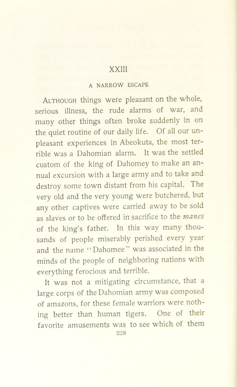 XXIII A NARROW ESCAPE Although things were pleasant on the whole, serious illness, the rude alarms of war, and many other things often broke suddenly in on the quiet routine of our daily life. Of all our un- pleasant experiences in Abeokuta, the most ter- rible was a Dahomian alarm. It was the settled custom of the king of Dahomey to make an an- nual excursion with a large army and to take and destroy some town distant from his capital. The very old and the very young were butchered, but any other captives were carried away to be sold as slaves or to be offered in sacrifice to the manes of the king’s father. In this way many thou- sands of people miserably perished every year and the name “Dahomee” was associated in the minds of the people of neighboring nations with everything ferocious and terrible. It was not a mitigating circumstance, that a large corps of the Dahomian army was composed of amazons, for these female warriors were noth- ing better than human tigers. One of their favorite amusements was to see which of them