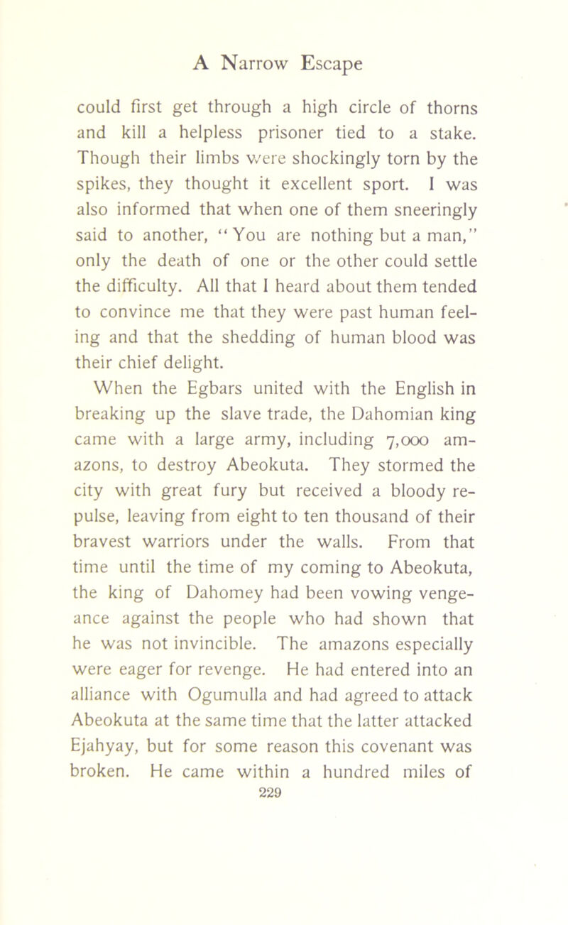 could first get through a high circle of thorns and kill a helpless prisoner tied to a stake. Though their limbs were shockingly torn by the spikes, they thought it excellent sport. 1 was also informed that when one of them sneeringly said to another, “You are nothing but a man,” only the death of one or the other could settle the difficulty. All that 1 heard about them tended to convince me that they were past human feel- ing and that the shedding of human blood was their chief delight. When the Egbars united with the English in breaking up the slave trade, the Dahomian king came with a large army, including 7,000 am- azons, to destroy Abeokuta. They stormed the city with great fury but received a bloody re- pulse, leaving from eight to ten thousand of their bravest warriors under the walls. From that time until the time of my coming to Abeokuta, the king of Dahomey had been vowing venge- ance against the people who had shown that he was not invincible. The amazons especially were eager for revenge. He had entered into an alliance with Ogumulla and had agreed to attack Abeokuta at the same time that the latter attacked Ejahyay, but for some reason this covenant was broken. He came within a hundred miles of