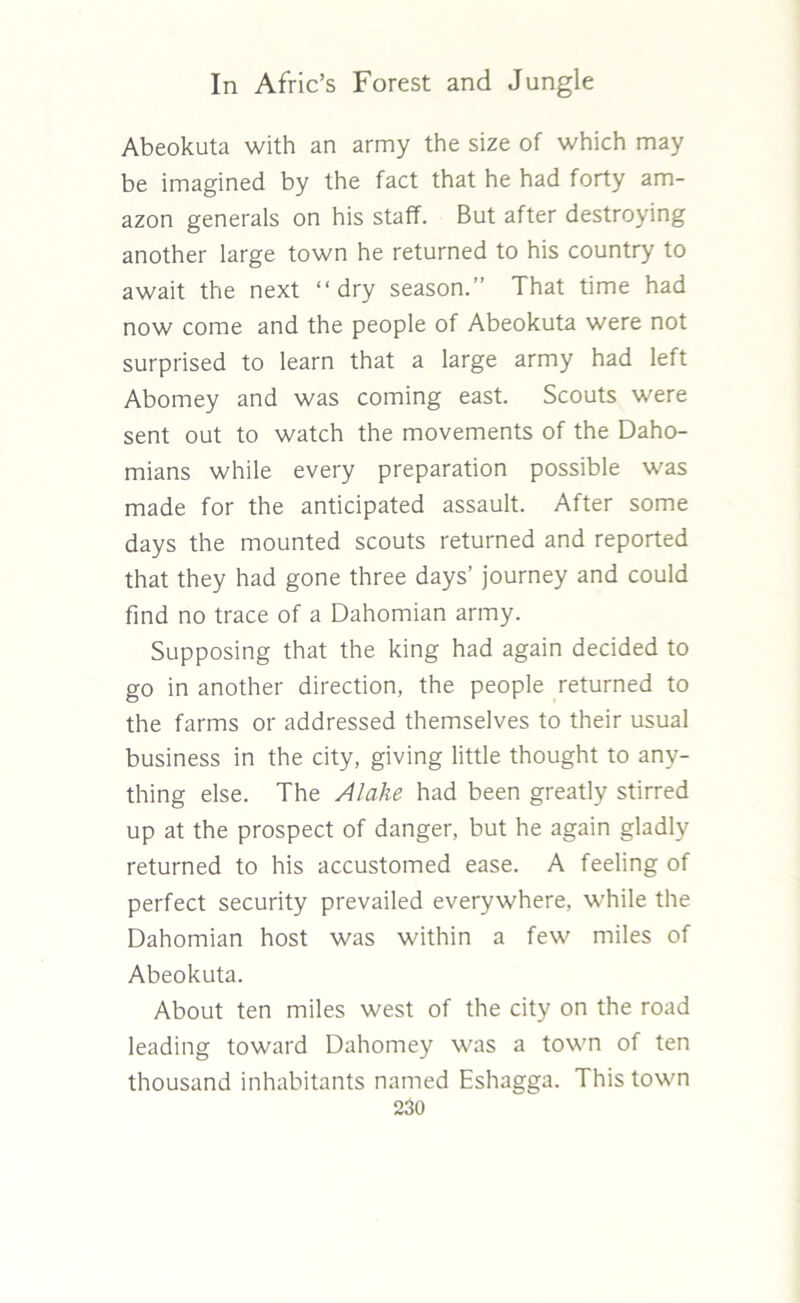 Abeokuta with an army the size of which may be imagined by the fact that he had forty am- azon generals on his staff. But after destroying another large town he returned to his country to await the next “dry season.” That time had now come and the people of Abeokuta were not surprised to learn that a large army had left Abomey and was coming east. Scouts were sent out to watch the movements of the Daho- mians while every preparation possible was made for the anticipated assault. After some days the mounted scouts returned and reported that they had gone three days’ journey and could find no trace of a Dahomian army. Supposing that the king had again decided to go in another direction, the people returned to the farms or addressed themselves to their usual business in the city, giving little thought to any- thing else. The A lake had been greatly stirred up at the prospect of danger, but he again gladly returned to his accustomed ease. A feeling of perfect security prevailed everywhere, while the Dahomian host was within a few miles of Abeokuta. About ten miles west of the city on the road leading toward Dahomey was a town of ten thousand inhabitants named Eshagga. This town