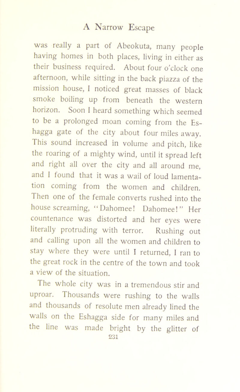 was really a part of Abeokuta, many people having homes in both places, living in either as their business required. About four o’clock one afternoon, while sitting in the back piazza of the mission house, 1 noticed great masses of black smoke boiling up from beneath the western horizon. Soon 1 heard something which seemed to be a prolonged moan coming from the Es- hagga gate of the city about four miles away. This sound increased in volume and pitch, like the roaring of a mighty wind, until it spread left and right all over the city and all around me, and 1 found that it was a wail of loud lamenta- tion coming from the women and children. Then one of the female converts rushed into the house screaming, “ Dahomee! Dahomee!” Her countenance was distorted and her eyes were literally protruding with terror. Rushing out and calling upon all the women and children to stay where they were until I returned, 1 ran to the great rock in the centre of the town and took a view of the situation. The whole city was in a tremendous stir and uproar. Thousands were rushing to the walls and thousands of resolute men already lined the walls on the Eshagga side for many miles and the line was made bright by the glitter of