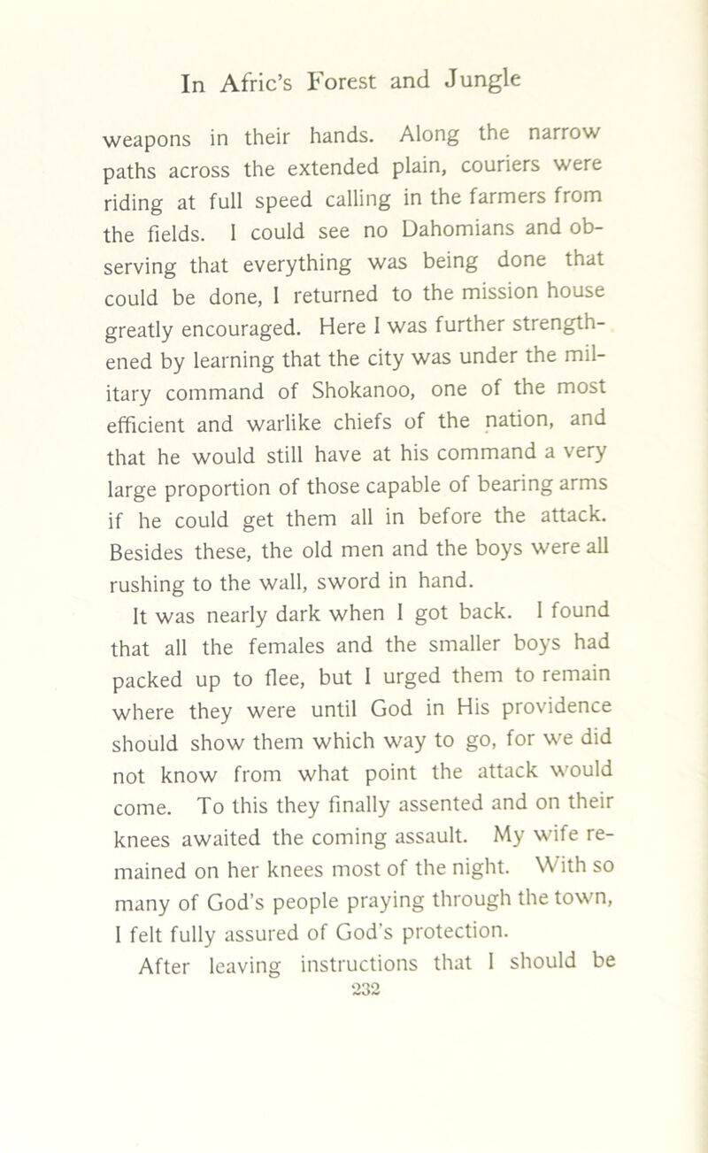 weapons in their hands. Along the narrow paths across the extended plain, couriers were riding at full speed calling in the farmers from the fields. 1 could see no Dahomians and ob- serving that everything was being done that could be done, 1 returned to the mission house greatly encouraged. Here I was further strength- ened by learning that the city was under the mil- itary command of Shokanoo, one of the most efficient and warlike chiefs of the nation, and that he would still have at his command a very large proportion of those capable of bearing arms if he could get them all in before the attack. Besides these, the old men and the boys were all rushing to the wall, sword in hand. It was nearly dark when 1 got back. 1 found that all the females and the smaller boys had packed up to flee, but I urged them to remain where they were until God in His providence should show them which way to go, for we did not know from what point the attack would come. To this they finally assented and on their knees awaited the coming assault. My wife re- mained on her knees most of the night. With so many of God’s people praying through the town, I felt fully assured of God's protection. After leaving instructions that I should be