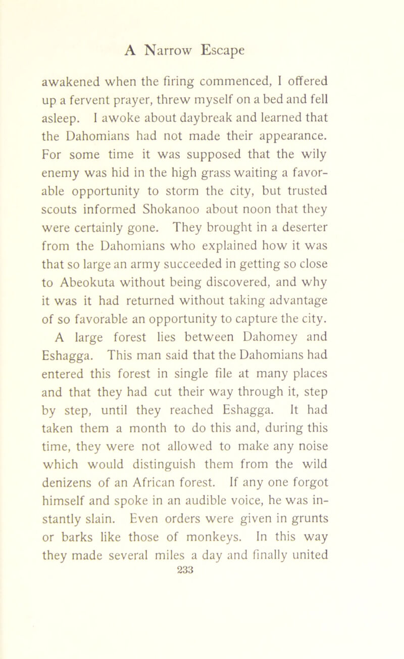 awakened when the firing commenced, I offered up a fervent prayer, threw myself on a bed and fell asleep. 1 awoke about daybreak and learned that the Dahomians had not made their appearance. For some time it was supposed that the wily enemy was hid in the high grass waiting a favor- able opportunity to storm the city, but trusted scouts informed Shokanoo about noon that they were certainly gone. They brought in a deserter from the Dahomians who explained how it was that so large an army succeeded in getting so close to Abeokuta without being discovered, and why it was it had returned without taking advantage of so favorable an opportunity to capture the city. A large forest lies between Dahomey and Eshagga. This man said that the Dahomians had entered this forest in single file at many places and that they had cut their way through it, step by step, until they reached Eshagga. It had taken them a month to do this and, during this time, they were not allowed to make any noise which would distinguish them from the wild denizens of an African forest. If any one forgot himself and spoke in an audible voice, he was in- stantly slain. Even orders were given in grunts or barks like those of monkeys. In this way they made several miles a day and finally united