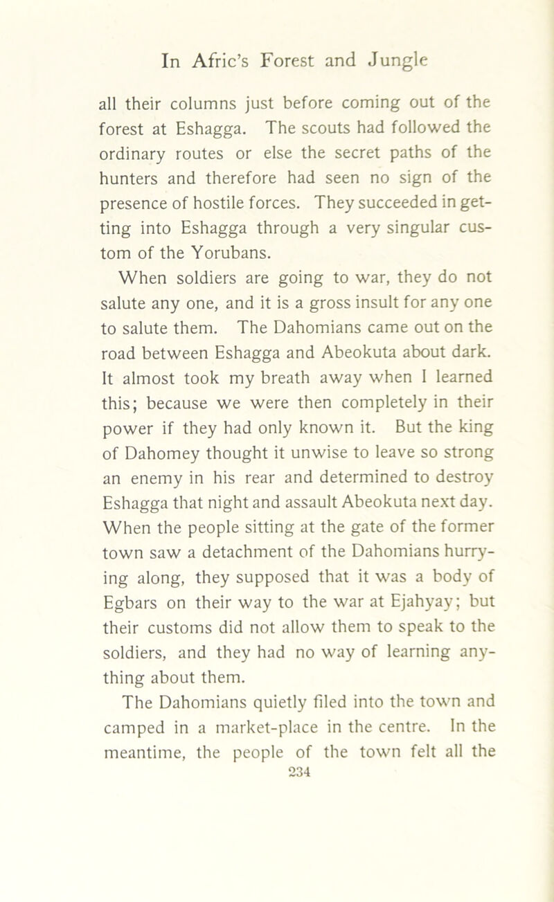 all their columns just before coming out of the forest at Eshagga. The scouts had followed the ordinary routes or else the secret paths of the hunters and therefore had seen no sign of the presence of hostile forces. They succeeded in get- ting into Eshagga through a very singular cus- tom of the Yorubans. When soldiers are going to war, they do not salute any one, and it is a gross insult for any one to salute them. The Dahomians came out on the road between Eshagga and Abeokuta about dark. It almost took my breath away when I learned this; because we were then completely in their power if they had only known it. But the king of Dahomey thought it unwise to leave so strong an enemy in his rear and determined to destroy Eshagga that night and assault Abeokuta next day. When the people sitting at the gate of the former town saw a detachment of the Dahomians hurry- ing along, they supposed that it was a body of Egbars on their way to the war at Ejahyay; but their customs did not allow them to speak to the soldiers, and they had no way of learning any- thing about them. The Dahomians quietly filed into the town and camped in a market-place in the centre. In the meantime, the people of the town felt all the