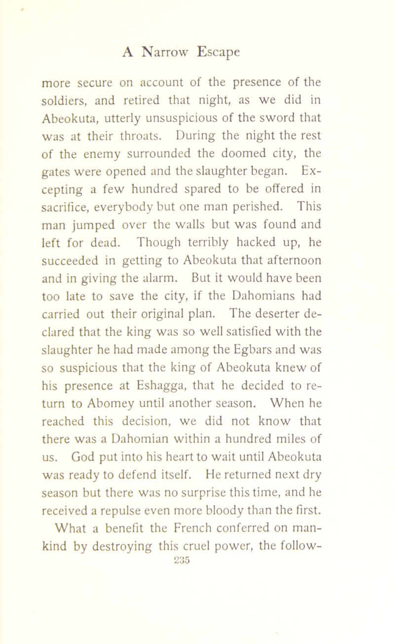 more secure on account of the presence of the soldiers, and retired that night, as we did in Abeokuta, utterly unsuspicious of the sword that was at their throats. During the night the rest of the enemy surrounded the doomed city, the gates were opened and the slaughter began. Ex- cepting a few hundred spared to be offered in sacrifice, everybody but one man perished. This man jumped over the walls but was found and left for dead. Though terribly hacked up, he succeeded in getting to Abeokuta that afternoon and in giving the alarm. But it would have been too late to save the city, if the Dahomians had carried out their original plan. The deserter de- clared that the king was so well satisfied with the slaughter he had made among the Egbars and was so suspicious that the king of Abeokuta knew of his presence at Eshagga, that he decided to re- turn to Abomey until another season. When he reached this decision, we did not know that there was a Dahomian within a hundred miles of us. God put into his heart to wait until Abeokuta was ready to defend itself. He returned next dry season but there was no surprise this time, and he received a repulse even more bloody than the first. What a benefit the French conferred on man- kind by destroying this cruel power, the follow-